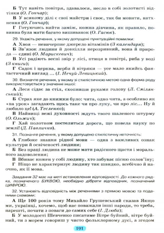 В Тут навіть повітря, здавалося, несло в собі золотисті від-
тінки (О. Гончар);
В У всякому ділі є свої майстри і своє, так би мовити, натх-
нення (О. Гончар);
Г Готуючись вийти заміж, кожна дівчина, як правило, по-
винна була мати багато вишиванок (О. Гасюк).
29. Укажіть речення, у якому допущені пунктуаційні помилки:
А Хвоя — невичерпне джерело вітамінів (З календаря);
В Зв'язок людини й довкілля нерозривний, вона й приро-
да — єдині (О. Марискевич);
В Усі радіють весні звір у лісі, птиця в повітрі, риба у воді
(З книги);
Г Садок і церква, верби й вітряки — усе мало якийсь фан-
тастичний вигляд ... (/. Нечуи Левицький).
30. Визначте речення, у якому зі стилістичною метою одна форма роду
використовується у значенні іншої:
А Леся сідає за стіл, схопивши руками голову ( Л . Смілян-
ський);
В Страх яке до книжки було: чита, одно чита, а особливо як
«на урок» загадають щось таке чи про л у к у , чи про ліс... Ну й
любило це! (А. Тесленко);
В Найвищі вежі духовності ждуть твого шаленого штурму
(О. Ольжич);
Г Хай полотном постелиться дорога, що повела науку по
землі! (Д. ГІавличко).
31. Позначте речення, у якому допущено стилістичну неточність:
А Глибоке знання рідної мови — одна з важливих ознак
культури й освіченості людини;
Б Без праці людина не може мати радісного щастя і мораль-
ного задоволення;
В Вбиває кожен у собі людину, хто забуває пісню солов'їну;
Г Ніщо не характеризує людину так швидко, всебічно й на-
очно, як її мова.
Завдання 32 має на меті встановлення відповідності. До кожного ряд-
ка. позначеного БУКВОЮ, необхідно дібрати відповідник, позначений
ЦИФРОЮ.
32. Установіть відповідність між реченнями з прямою мовою та пода-
ними схемами:
А ІЦе 100 років тому Михайло Грушевський сказав Я к щ о
ми, українці, хочемо, щоб нас поважали інші народи, то треба,
нарешті, почати з поваги до самих себе (/. Дзюба);
Б У молодості Шевченко писатиме Вітре буйний, вітре буй-
ний, ти з морем говориш у чисто фольклорному дусі, а згодом
191
 