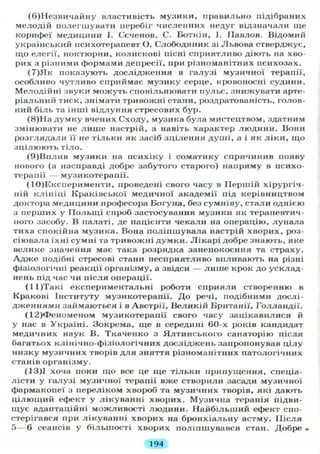 (6)Незвичайну властивість музики, правильно підібраних
мелодій полегшувати перебіг численних недуг відзначали ще
корифеї медицини І. Сеченов, С. Боткін, І. Павлов. Відомий
український психотерапевт О. Слободяник зі Львова стверджує,
що елегії, ноктюрни, колискові пісні сприятливо діють на хво-
рих з різними формами депресії, при різноманітних психозах.
(7)Як показують дослідження в галузі музичної терапії,
особливо чутливо сприймає музику серце, кровоносні судини.
Мелодійні лвуки можуть сповільнювати пульс, знижувати арте-
ріальний тиск, знімати тривожні стани, роздратованість, голов-
ний біль та інші відлуння стресових бур.
(8)На думку вчених Сходу, музика була мистецтвом, здатним
змінювати не л и ш е настрій, а навіть характер людини. Вони
розглядали її не тільки як засіб зцілення душі, а і як ліки, що
зцілюють тіло.
(9)Вплив музики на психіку і соматику спричинив появу
нового (а насправді добре забутого старого) напряму в психо-
терапії — музикотерапії.
(10)Експерименти, проведені свого часу в Першій хірургіч-
ній клініці Краківської медичної академії під керівництвом
доктора медицини професора Богуна, без сумніву, стали однією
з перших у Польщі спроб застосування музики як терапевтич-
ного засобу. В палаті, де пацієнти чекали на операцію, лунала
тиха спокійна музика. Вона поліпшувала настрій хворих, роз-
сіювала їхні сумні та тривожні думки. Лікарі добре знають, яке
велике значення має така розрядка занепокоєння та страху.
А д ж е подібні стресові стани несприятливо впливають на різні
фізіологічні реакції організму, а звідси — лише крок до усклад-
нень під час чи після операції.
(11)Такі експериментальні роботи сприяли створенню в
Кракові Інституту музикотерапії. До речі, подібними дослі-
дженнями займаються і в Австрії, Великій Британії, Голландії.
(12)Феноменом музикотерапії свого часу зацікавилися й
у нас в Україні. Зокрема, ще в середині 60-х років кандидат
медичних наук В. 'Гкаченко з Ялтинського санаторію після
багатьох клінічно-фізіологічних досліджень запропонував цілу
низку музичних творів для зняття різноманітних патологічних
станів організму.
(13)1 хоча поки що все це ще тільки припущення, спеціа-
лісти у галузі музичної терапії вже створили засади музичної
фармакопеї з переліком хвороб та музичних творів, які дають
цілющий ефект у лікуванні хворих. Музична терапія підви-
щує адаптаційні можливості людини. Найбільший ефект спо-
стерігався при лікуванні хворих на бронхіальну астму. Після
5 — 6 сеансів у більшості хворих поліпшувався стан. Добре •
194
 