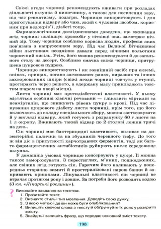 Свіжі ягоди чорниці рекомендують вживати при розладах
діяльності шлунка й кишечнику, а також для посилення зору,
під час ревматизму, подагри. Чорницю використовують і для
приготування відвару або чаю, який є чудовим засобом, корис-
ним при недокрів'ї, діабеті тощо.
Фармакологічними дослідженнями доведено, що вживання
ягід чорниці поліпшує кровообіг у сітківці ока, загострює ніч-
ний зір. Тому чорниця особливо корисна людям, професія яких
пов'язана з напруженням зору. Під час Великої Вітчизняної
війни льотчикам неодмінно давали перед нічними польотами
чорничний кисіль. Утім, його можна рекомендувати й до загаль-
ного столу на десерт. Особливо смачна свіжа чорниця, притру-
шена цукровою пудрою.
Чорницю використовують і як зовнішній засіб: при екземі,
опіках, прищах, погано загоюваних ранах, виразках та інших
захворюваннях шкіри (свіжі ягоди чорниці товчуть у ступці,
протирають через решето, а одержану масу прикладають товс-
тим шаром на хворі місця).
Листя чорниці має протидіабетичні властивості. У ньому
містяться особливі хімічні речовини — глікозити міртилін та
неаміртилін, що знижують рівень цукру в крові. Під час лі-
кування цукрового діабету листя чорниці, крім того, що його
включають до складу спеціального збору, можна застосовувати
й у вигляді відвару, який готують з розрахунку 60 г листя на
1 л окропу. Вживають такий відвар по 2 столові ложки тричі
на день.
Сік чорниці має бактерицидні властивості, впливає на ди-
зентерійні палички та на збудників черевного тифу. До того
ж він діє в присутності харчотравних ферментів, тоді як бага-
то фармацевтичних антибіотиків руйнують кисле середовище
шлунка.
У домашніх умовах чорницю консервують у цукрі. Її можна
також заморожувати. З перестиглих, м'яких, пошкоджених,
але свіжих ягід готують сік. Гарячим його наливають у попе-
редньо старанно вимиті й простерилізовані парою банки й за-
кривають кришками. Лікувальні властивості сік чорниці не
втрачає протягом року і довше. За потреби його розводять водою
(З кн. «Лікарські рослини»).
Виконайте завдання за текстом.
1. Прочитайте текст.
2. Визначте стиль і тип мовлення. Доведіть свою думку.
3. З якою метою і де він може бути опублікований?
4. Випишіть ключові слова з тексту й обґрунтуйте їх роль у розкритті
змісту.
5. Знайдіть і запишіть фразу, що передає основний зміст тексту.
198
 