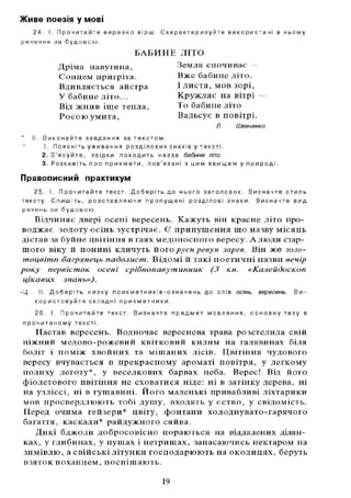 Живе поезія у мові
2 4 . І. П р о ч и т а й т е в и р а з н о в і р ш . С х а р а к т е р и з у й т е в и к о р и с т а н і в н ь о м у
р е ч е н н я з а б у д о в о ю .
II. В и к о н а й т е з а в д а н н я з а т е к с т о м .
1. П о я с н і т ь у ж и в а н н я р о з д і л о в и х з н а кі в у т е к с т і .
2. З ' я с у й т е , з в і д к и п о х о д и т ь н а з в а бабине літо.
3 . Р о з к а ж і т ь п р о п р и к м е т и , п о в ' я з а н і з ц и м я в и щ е м у п р и р о д і .
Правописний практикум
2 5 . І. П р о ч и т а й т е т е к с т . Д о б е р і т ь д о н ь о г о з а г о л о в о к . В и з н а ч т е с т и л ь
т е к с т у . С п и ш і т ь , р о з с т а в л я ю ч и п р о п у щ е н і р о з д і л о в і з н а к и . В и з н а ч т е в и д
р е ч е н ь з а б у д о в о ю .
Відчиняє двері осені вересень. Кажуть він красне літо про-
воджає золоту осінь зустрічає. Є припущення що назву місяць
дістав за буйне цвітіння в гаях медоносного вересу. А люди стар-
шого віку й понині кличуть його руєн ревун зарев. Він же золо-
тоцвітп багрянець падолист. Відомій такі поетичні назви вечір
року первісток осені срібнопавутинник (3 кн. «Калейдоскоп
цікавих знань»).
- Ц II. Д о б е р і т ь н и з к у п р и к м е т н и кі в - о з н а ч е н ь д о с л і в осінь, вересень. В и -
к о р и с т о в у й т е с к л а д н і п р и к м е т н и к и .
2 6 . І. П р о ч и т а й т е т е к с т . В и з н а ч т е п р е д м е т м о в л е н н я , о с н о в н у т е з у в
п р о ч и т а н о м у т е к с т і .
Настав вересень. Водночас вереснева трава розстелила свій
ніжний медово-рожевий квітковий килим на галявинах біля
боліт і поміж хвойних та мішаних лісів. Цвітіння чудового
вересу вчувається в прекрасному ароматі повітря, у легкому
подиху леготу*, у веселкових барвах неба. Верес! Від його
фіолетового цвітіння не сховатися ніде: ні в затінку дерева, ні
на узліссі, ні в гущавині. Його маленькі привабливі ліхтарики
мов просвердлюють тобі душу, входять у єство, у свідомість.
Перед очима гейзери* цвіту, фонтани холоднувато-гарячого
багаття, каскади* райдужного сяйва.
Дикі бджоли добросовісно пораються на віддалених ділян-
ках, у глибинах, у пущах і нетрищах, запасаючись нектаром на
зимівлю, а свійські літунки господарюють на околицях, беруть
взяток похапцем, поспішають.
БАБИНЕ Л І Т О
Дріма павутина,
Сонцем пригріта.
Вдивляється айстра
У бабине літо...
Від жнив іще тепла.
Росою умита,
Земля спочиває —
Вже бабине літо.
І листя, мов зорі,
Кружляє на вітрі
То бабине літо
Вальсує в повітрі.
Л. Шевченко
19
 