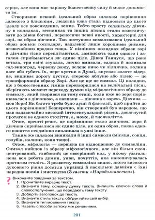 серця, але вона має чарівну божественну силу й може допомог-
ти їм.
Створивши певний ідеальний образ шляхом порівняння
далекого з близьким, людська уява стала підносити до цього
ідеалу все повсякденне, земне. Тобто просту селянську дівчи-
ну в колядках, веснянках та інших піснях стали возвеличу-
вати до рівня богині, переносячи певні якості, характерні для
зорі, на образ дівчини. Так поступово вималювався ідеальний
образ доньки господаря, наділеної л и ш е хорошими рисами,
незвичайною вродою тощо. У пізніших колядках образи зорі
й дівчини тісно переплітаються, замінюють один одного і за-
галом сприймаються як єдине ціле. Дівка Ганнуся, що рано
встала, три свічі зсукала, личко вмивала, садила й поливала
сад-виноград, червону рожу, зелене вино чи зіллячко, волики
пасе або губить їх, пере хустки в Дунаї, впускає золоте відер-
це, вишиває дорогу хустку, стереже яблуню або л і л е ю — це
трансформація образу Зорі. А л е це ще не символ. Ці колядки,
що з божественних гімнів перетворилися на величальні пісні,
зберігають момент переходу думки від міфологічного образу до
символу, який творився на тому етапі, коли вже не зоря порів-
нювалася з дівчиною, а навпаки — дівчина з зорею. Дівчина —
мов Зоря! Як багато треба було душі й фантазії, щоб прийти до
цього порівняння! Безперечно, він створений був народом, що
мав надзвичайно високий інтелектуальний рівень, досягнутий
протягом не одного століття, а, може, й тисячоліття.
Отже, врешті-решт, це порівняння стало звичним, зоря й
дівчина сприймалися як єдине ціле, як один образ, поява одно-
го поняття неодмінно викликала в уяві інше.
Таким же шляхом виникали й інші символи (місяця, сонця,
голубів, калини, коня тощо).
Отже, міфологія — первісна по відношенню до символіки.
Символ вийшов із образу міфологічного, але він більш скон-
центрований, глибокий; це своєрідний код, у якому узагаль-
нена вся робота думки, уяви, почуттів, яка накопичувалась
протягом століть. З розвитку символіки видно, якого високого
духовного рівня досягли українці й наскільки давніми є їхні
народна поезія і мистецтво (3 газети «Народознавство»),
Виконайте завдання за текстом.
1. Прочитайте виразно текст
2. Визначте тему, основну думку тексту. Випишіть ключові слова й
словосполучення, що передають тему тексту.
3. Доберіть заголовок до тексту.
4. Визначте стиль тексту, обґрунтуйте свій вибір.
5. Визначте тип мовлення тексту.
6. Назвіть способи зв'язку між реченнями.
201
 