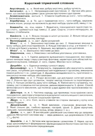 Короткий тлумачний словник
А к у с т и ч н и й , -а, -е Який має добру акустику, добру чутність.
А н т а г о н і с т , -а, ч. 1. Непримиренний противник. 2. Органи або речо-
вини, що своїми функціями і дією цілком протилежні одні одним.
А с и м і л ю в а т и с я , -юється 1. Ставати подібним д о кого-, чого-небудь.
2. Засвоюватися.
А т р и б у т и к а , -и, ж Те, що є прикметою кого-, чого-небудь, вирізняє
з-поміж інших, указує на належність д о якої-небудь групи осіб, явищ і т. ін.
Б о в в а н і т и , -ію, -ієш, недок. 1. Виднітися, показуватися здаля (про те,
що стоїть, здіймається над чимсь). 2. діал. Сидіти, стояти непорушно, як
бовван; стовбичити
В а к а н с і я , -ї, ж. 1. Вільна посада в штаті установи. 2. Вільне місце д л я
вступника у навчальному закладі.
В е л е м у д р и й , -а, -е, заст. Дуже розумний.
В І ч к о ' , -а, -с. 1. Зменшено-пестливе д о око. 2. Невеличке віконце в
чому-небудь д л я спостереження. 3. Кільце плетива в сітці, у в'язанні і т. ін.
4. Отвір д л я бджіл у вулику. 5. Брунька, яку зрізують, д л я щеплення.
ВІчко2
, -а, -с. Зменшено-пестливе д о віко.
В и д о л и н о к , -нка, ч. Невелика і неглибока улоговина; улоговинка.
Г е й з е р , -а, ч. 1. Гаряче джерело вулканічного походження, яке періо-
дично викидає воду і пару у вигляді фонтана; характерні д л я областей по-
ширення вулканів; гейзери. 2. чого, пєрен. Фонтан чого-небудь.
Д е ц и б е л , -а, ч. Одиниця виміру гучності звуку.
Д и с к о м ф о р т , -у, ч. 1. Незручність, порушення або відсутність належ-
них умов, потрібних д л я нормальної життєдіяльності організму, виконання
певної роботи і т. ін.; невигода. 2. Душевна незадоволеність, пригніченість,
викликана якими-небудь обставинами.
Д і а л е к т и к а , -и, ж. 1. Розділ філософії, що досліджує категорії розви-
тку. 2. Вчення про рух і розвиток, теорія і метод пізнання та перетворення
світу. 3. Процес розвитку, руху чого-небудь. 4. Уміння вести суперечку, по-
леміку, застосовуючи логічні докази, уміння переконувати. 5. філос. Спосіб
філософського мислення, що полягає у русі думки між протилежними по-
няттями.
Д і а с п о р а , -и, ж. 1. Частина народу, що проживає поза країною свого
походження; діаспори угворилися в результаті насильницького виселення,
загрози геноциду та інших соціальних причин.
Д і д у х , -а, ч., етн. Сніп, якого ставили за старим звичаєм у кутку хати
перед Різдвом.
Д о ш к у л ь н и й , -а, -є. 1. Який викликає, спричиняє фізичний біль.
2 Який сильно діє, глибоко вражає; гострий, їдкий. 3. Дуже відчутний,
сильний, пронизливий (про холод, вітер, мороз і т. ін.).
Д ю й м , -а, ч., заст. В англійській і російській системах мір до запрова-
дження Метричної системи мір — міра довжини, що дорівнювала 2,54 см
(1 /1 2 ФУта).
Е к о л о г і я , -ї, ж. 1. Зв'язок між організмом і довкіллям 2. Наука, що ви-
вчає закономірності формування і функціонування біологічних систем та їх
взаємодію з навколишнім середовищем
202
 