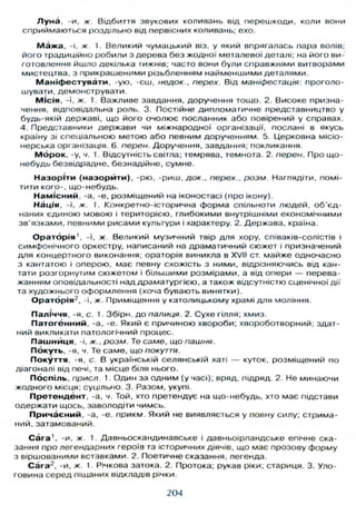 Луна, -и, ж. Відбиття звукових коливань від перешкоди, коли вони
сприймаються роздільно від первісних коливань; ехо.
М а ж а , -і, ж. 1. Великий чумацький віз, у який впрягалась пара волів;
його традиційно робили з дерева без жодної металевої деталі; на його ви-
готовлення йшло декілька тижнів; часто вони були справжніми витворами
мистецтва, з прикрашеними різьбленням найменшими деталями.
М а н і ф е с т у в а т и , -ую, -єш, недок., перех. Від маніфестація: проголо-
шувати, демонструвати.
Місія. -ї, ж. 1. Важливе завдання, доручення тощо. 2. Високе призна-
чення, відповідальна роль. 3. Постійне дипломатичне представництво у
будь-якій державі, що його очолює посланник або повірений у справах.
4. Представники держави чи міжнародної організації, послані в якусь
країну зі спеціальною метою або певним дорученням. 5. Церковна місіо-
нерська організація. 6. перен. Доручення, завдання; покликання.
М о р о к , -у, ч. 1 Відсутність світла; темрява, темнота. 2. перен. Про що-
небудь безвідрадне, безнадійне, сумне.
Н а з о р і т и ( н а з о р й т и ) , -рю, -риш, док., перех., розм. Наглядіти, помі-
тити кого-, що-небудь.
Н а м і с н и й . -а, -е, розміщений на іконостасі (про ікону).
Нація, -ї, ж. 1. Конкретно-історична форма спільноти людей, об'єд-
наних єдиною мовою і територією, глибокими внутрішніми економічними
зв'язками, певними рисами культури і характеру. 2. Держава, країна.
О р а т о р і я ' , -ї, ж. Великий музичний твір д л я хору, співаків-солістів і
симфонічного оркестру, написаний на драматичний сюжет і призначений
д л я концертного виконання; ораторія виникла в XVII ст. майже одночасно
з кантатою і оперою, має певну схожість з ними, відрізняючись від кан-
тати розгорнутим сюжетом і більшими розмірами, а від опери — перева-
жанням оповідальності над драматургією, а також відсутністю сценічної дії
та художнього оформлення (хоча бувають винятки).
О р а т о р і я 2
, -ї, ж. Приміщення у католицькому храмі д л я моління.
Паліччя, -я, с. 1. Збірн. до палиця. 2. Сухе гілля; хмиз.
П а т о г е н н и й , -а, -е. Який є причиною хвороби; хвороботворний; здат-
ний викликати патологічний процес.
Пашниця, -і, ж., розм. Те саме, що пашня.
Покуть, -я, ч. Те саме, що покуття.
Покуття, -я, с. В українській селянській хаті — куток, розміщений по
діагоналі від печі, та місце біля нього.
Поспіль, присл. 1. Один за одним (у часі); вряд, підряд. 2. Не минаючи
жодного місця, суцільно. 3. Разом, укупі.
П р е т е н д е н т , -а, ч. Той, хто претендує на що-небудь, хто має підстави
одержати щось, заволодіти чимсь.
П р и ч а є н и й , -а, -е. прикм. Який не виявляється у повну силу; стрима-
ний, затамований.
Сага1
, -и, ж. 1. Давньоскандинавське і давньоірландське епічне ска-
зання про легендарних героїв та історичних діячів, що має прозову форму
з віршованими вставками. 2. Поетичне сказання, легенда.
Сага2
, -и, ж. 1. Річкова затока. 2. Протока; рукав ріки; стариця. 3. Уло-
говина серед піщаних відкладів річки.
204
 