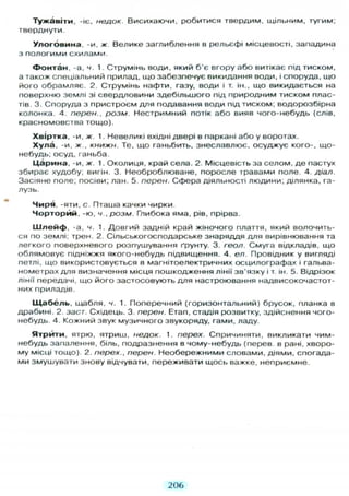 Тужавіти, -іє, недок. Висихаючи, робитися твердим, щільним, тугим;
тверднути.
У л о г о в и н а , -и, ж Велике заглиблення в рельєфі місцевості, западина
з пологими схилами.
Ф о н т а н , -а, ч. 1. Струмінь води, який б'є вгору або витікає під тиском,
а також спеціальний прилад, що забезпечує викидання води, і споруда, що
його обрамляє. 2. Струмінь нафти, газу, води і т. ін., що викидається на
поверхню землі зі свердловини здебільшого під природним тиском плас-
тів. 3. Споруда з пристроєм д л я подавання води підтиском, водорозбірна
колонка. 4. перен., розм Нестримний потік або вияв чого-небудь (слів,
красномовства тощо).
Хвіртка, -и, ж. 1. Невеликі вхідні двері в паркані або у воротах.
Х у л а , -и, ж., книжн. Те. що ганьбить, знеславлює, осуджує кого-, що-
небудь; осуд, ганьба.
Ц а р и н а , -и, ж. 1. Околиця, край села. 2. Місцевість за селом, де пастух
збирає худобу; вигін. 3. Необроблюване, поросле травами поле. 4. діал.
Засіяне поле; посіви; лан. 5. перен. Сфера діяльності людини, ділянка, га-
лузь.
Чиря, -яти, с. Пташа качки чирки.
Ч о р т о р й й , -ю, ч., розм. Глибока яма, рів, прірва.
Ш л е й ф , -а, ч. 1. Довгий задній край жіночого плаття, який волочить-
ся по землі; трен. 2. Сільськогосподарське знаряддя д л я вирівнювання та
легкого поверхневого розпушування ґрунту. 3. геол. Смуга відкладів, що
облямовує підніжжя якого-небудь підвищення. 4. ел. Провідник у вигляді
петлі, що використовується в магнітоелектричних осцилографах і гальва-
нометрах д л я визначення місця пошкодження лінії зв'язку і т. ін. 5. Відрізок
лінії передачі, що його застосовують д л я настроювання надвисокочастот-
них приладів.
Щ а б е л ь , щабля, ч. 1. Поперечний (горизонтальний) брусок, планка в
драбині. 2. заст. Східець. 3. перен. Етап, стадія розвитку, здійснення чого-
небудь 4. Кожний звук музичного звукоряду, гами, ладу.
Я т р и т и , ятрю, ятриш, недок. 1. перех. Спричиняти, викликати чим-
небудь запалення, біль, подразнення в чому-небудь (перев в рані, хворо-
му місці тощо). 2. перех., перен. Необережними словами, діями, спогада-
ми змушувати знову відчувати, переживати щось важке, неприємне.
206
 