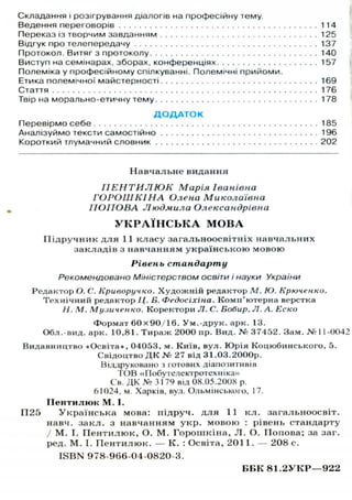 Складання і розігрування діалогів на професійну тему.
Ведення переговорів 114
Переказ із творчим завданням 125
Відгук про телепередачу 137
Протокол. Витяг з протоколу 140
Виступ на семінарах, зборах, конференціях 157
Полеміка у професійному спілкуванні. Полемічні прийоми.
Етика полемічної майстерності 169
Стаття 176
Твір на морально-етичну тему 178
Д О Д А Т О К
Перевірмо себе 185
Аналізуймо тексти самостійно 196
Короткий тлумачний словник 202
Н а в ч а л ь н е видання
ПЕНТИЛЮК Марія Іванівна
ГОРОШК1НА Олена Миколаївна
ПОПОВА Людмила Олександрівна
У К Р А Ї Н С Ь К А М О В А
П і д р у ч н и к д л я 11 к л а с у з а г а л ь н о о с в і т н і х н а в ч а л ь н и х
з а к л а д і в з н а в ч а н н я м у к р а ї н с ь к о ю м о в о ю
Рівень стандарту
Рекомендовано Міністерством освіти і науки України
Редактор О. С. Криворучко. Х у д о ж н і й редактор М. Ю. Крюченко.
Т е х н і ч н и й редактор Ц. Б. Федосіхіна. Комп'ютерна верстка
Н. М. Музиченко. Коректори JI. С. Бобир. Л. А. Еско
Формат 6 0 x 9 0 / 1 6 . У м . - д р у к . арк. 13.
Обл.-вид. арк. 10.81. Т и р а ж 2000 пр. Вид. № 37452. Зам. №11-0042
Видавництво «Освіта», 04053, м. Київ, вул. Ю р і я Коцюбинського, 5.
Свідоцтво Д К № 27 від 31.03.2000р.
Віддруковано І готових діапозитивів
ГОВ «Побутелектротехпіка»
С в . Д К № 3 1 7 9 в і д 0 8 . 0 5 . 2 0 0 Х р .
6 1 0 2 4 . м. Харків, вул. Ольмінського, 17.
П е н т и л ю к М . І.
ГІ25 У к р а ї н с ь к а мова: підруч. д л я 11 к л . з а г а л ь н о о с в і т .
навч. з а к л . з н а в ч а н н я м у к р . м о в о ю : рівень стандарту
/ М . І. П е н т и л ю к , О. М . Г о р о ш к і н а , JI. О. Попова; за заг.
ред. М . І. П е н т и л ю к . — К . : Освіта, 201 1. — 208 с.
I S B N 978-966-04-0820-3.
Б В К 8 1 . 2 У К Р — 9 2 2
 