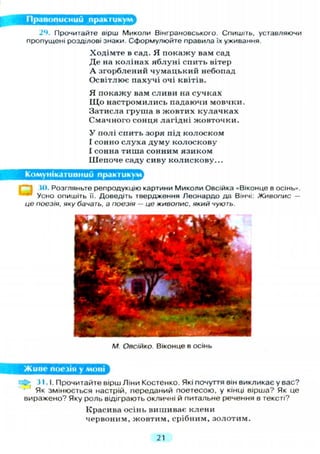 Правописний практикум
24. Прочитайте вірш Миколи Вінграновського. Спишіть, уставляючи
пропущені розділові знаки. Сформулюйте правила їх уживання.
Ходімте в сад. Я покажу вам сад
Де на колінах яблуні спить вітер
А згорблений чумацький небопад
Освітлює пахучі очі квітів.
Я покажу вам сливи на сучках
ІДо настромились падаючи мовчки.
Затисла груша в жовтих кулачках
Смачного сонця лагідні жовточки.
У полі спить зоря під колоском
І сонно с л у х а д у м у колоскову
І сонна тиша сонним язиком
Шепоче саду сиву колискову...
Комунікативний практикум
Ш. Розгляньте репродукцію картини Миколи Овсійка «Віконце в осінь».
Усно опишіть її. Доведіть твердження Леонардо да Вінчі: Живопис —
це поезія, яку бачать, а поезія — це живопис, який чують.
М. Овсійко. Віконце в осінь
Живе поезія у мові
j 31.1. Прочитайте вірш Ліни Костенко. Які почуття він викликає у вас?
^ Як змінюється настрій, переданий поетесою, у кінці вірша? Як це
виражено? Яку роль відіграють окличні й питальне речення в тексті?
Красива осінь вишиває клени
червоним, жовтим, срібним, золотим.
21
 