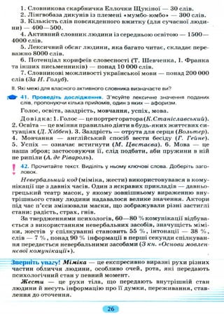 1. Словникова скарбничка Еллочки Щ у к і н о ї — ЗО слів.
2. Лінгвобаза дикунів із племені «мумбо-юмбо» — 300 слів.
3. Кількість слів повсякденного вжитку (для сучасної люди-
ни) — 400—500.
4. Активний словник людини із середньою освітою — 1500—
4000 слів.
5. Лексичний обсяг людини, яка багато читає, складає пере-
важно 8000 слів.
6. Потенціал корифеїв словесності (Т. Шевченка, І. Франка
та інших письменників) — понад 10 000 слів.
7. Словникові можливості української мови — понад 200 000
слів (За Н. Голуб).
II. Які межі для власного активного словника визначаєте ви?
41. Проведіть дослідження. З'ясуйте лексичне значення поданих
слів, пропонуючи кілька прийомів, один з яких — афоризм.
Голос, освіта, заздрість, мовчання, успіх, мова.
Д о в і д к а : 1. Голос — це портрет оратора (К. Станіславський).
2. Освіта — це вміння правильно діяти в будь-яких життєвих си-
туаціях (Д. Хіббвн). 3. Заздрість — отрута для серця (Вольтер).
4. Мовчання — англійський спосіб вести бесіду (Г. Гейне).
5. Успіх — означає встигнути (М. Цветаева). 6. Мова — це
наша зброя; застосовуючи її, слід подбати, аби пружини в ній
не рипіли (А. де Рівароль).
jf 42. Прочитайте текст. Виділіть у ньому ключові слова. Доберіть заго-
ловок.
Невербальный код (міміка, жести) використовувався в кому-
нікації ще з давніх часів. Один з яскравих прикладів — давньо-
грецький театр масок, у якому зовнішньому вираженню вну-
трішнього стану людини надавалося велике значення. Актори
під час п'єси змінювали маски, що зображували різні застиглі
стани: радість, страх, гнів.
За твердженнями психологів, 60—80 % комунікації відбува-
ється з використанням невербальних засобів, значущість мімі-
ки, жестів у спілкуванні становить 55 % , інтонації — 38 % ,
слів — 7 % , понад 90 % інформації в перші секунди спілкуван-
ня передається невербальними засобами (3 кн. «Основи мовлен
нєвої комунікації»).
Зверніть увагу! Міміка — це експресивно виразні рухи різних
частин обличчя людини, особливо очей, рота, які передають
психологічний стан у певний момент.
Жести — це рухи тіла, що передають внутрішній стан
людини й несуть інформацію про її думки, переживання, став-
лення до оточення.
26
 