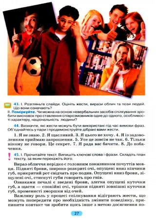 43. І. Розгляньте слайди. Оцініть жести, вирази облич та пози людей.
Що вони означають?
II. Поміркуйте. Чи можна на основі невербальних засобів спілкування зро-
бити висновок про ставлення співрозмовників одне до одного, особливос-
ті характеру, національність людини?
44. Визначте, які жести можуть бути використані під час вимови фраз.
Об'єднайтесь у пари і продемонструйте дібрані вами жести.
1. Я не знаю. 2. Я щасливий. 3. Я цього не хочу. 4. Я із задово-
ленням приймаю запрошення. 5. Усе це зовсім не так. 6. Тільки
нікому не говори. Це секрет. 7. Я рада вас бачити. 8. До поба-
чення.
J 45. І. Прочитайте текст. Випишіть ключові слова і фрази. Складіть план
т тексту, за яким перекажіть його.
Вираз обличчя нерідко є головним показником почуттів мов-
ця. Підняті брови, широко розкриті очі, опущені вниз кінчики
губ, прикритий рот свідчать про подив. Опущені вниз брови, зі-
щулені очі, стиснуті губи говорять про гнів.
Ознаками печалі є зведені брови, злегка опущені куточки
губ, а щастя — спокійні очі, трішки підняті зовнішні куточки
губ, променисті зморшки від очей.
Важливу роль у процесі спілкування відіграють жести, що
можуть попередити про необхідність змінити поведінку, при-
пинити контакт чи зробити щось інше з метою досягнення по-
27
 