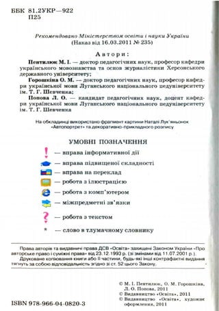 ББК 81.2УКР—922
П25
Рекомендовано Міністерством освіти і науки України
(Наказ від 16.03.2011 № 235)
А в т о р и :
Пентилкж М. І. — доктор педагогічних наук, професор кафедри
українського мовознавства та основ журналістики Херсонського
державного університету;
Горошкіна О. М. — доктор педагогічних наук, професор кафед-
ри української мови Луганського національного педуніверситету
ім. Т. Г. Шевченка;
Попова Л. О. — кандидат педагогічних наук, доцент кафед-
ри української мови Луганського національного педуніверситету
ім. Т. Г. Шевченка
На обкладинці використано фрагмент картини Наталі Лук'яньонок
«Автопортрет» та декоративно-прикладного розпису
УМОВНІ П О З Н А Ч Е Н Н Я
— вправа інформативної дії
— вправа підвищеної складності
— вправа на переклад
— робота з ілюстрацією
— робота з комп'ютером
— міжпредметні зв'язки
— робота з текстом
— слово в тлумачному словнику
Права авторів та видавничі права ДСВ «Освіта» захищені Законом України «Про
авторське право і суміжні права» від 23.12.1993 р. (зі змінами від 11.07.2001 p.).
Друковане копіювання книги або її частини, будь-які інші контрафактні видання
тягнуть за собою відповідальність згідно зі ст. 52 цього Закону.
© М. І. Пентилюк, О. М. Горошкіна,
Л . О. Попова, 2011
© Видавництво «Освіта», 2011
©Видавництво «Освіта», художнє
I S B N 978-966-04-0820-3 оформлення, 2011
 