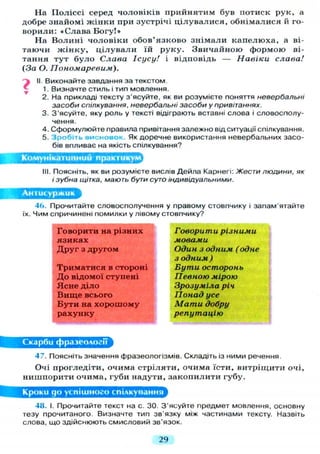 На П о л і с с і серед чоловіків прийнятим був потиск рук, а
добре знайомі ж і н к и при зустрічі ц і л у в а л и с я , о б н і м а л и с я й го-
ворили: «Слава Б о г у ! »
На В о л и н і ч о л о в і к и о б о в ' я з к о в о з н і м а л и к а п е л ю х а , а ві-
таючи ж і н к у , ц і л у в а л и їй р у к у . З в и ч а й н о ю ф о р м о ю ві-
тання т у т б у л о Слава Ісусу! і відповідь — Навіки слава!
(За О. Пономаревим).
?ІІ Виконайте завдання за текстом
1. Визначте стиль і тип мовлення.
2. На прикладі тексту з'ясуйте, як ви розумієте поняття невербальні
засоби спілкування, невербальні засоби у привітаннях.
3. З'ясуйте, яку роль у тексті відіграють вставні слова і словосполу-
чення.
4. Сформулюйте правила привітання залежно від ситуації спілкування.
5. Зробіть висновок. Як доречне використання невербальних засо-
бів впливає на якість спілкування?
Комунікативний практикум
. Поясніть, як ви розумієте вислів Дейла Карнегі: Жести людини, як
і зубна щітка, мають бути суто індивідуальними.
Я
46. Прочитайте словосполучення у правому стовпчику і запам'ятайте
їх. Чим спричинені помилки у лівому стовпчику?
Говорити на різних
я з и к а х
Д р у г з другом
Т р и м а т и с я в стороні
Д о відомої ступені
Я с н е д і л о
В и щ е всього
Б у т и на х о р о ш о м у
р а х у н к у
Говорити різними
мовами
Один з одним (одне
з одним )
Бути осторонь
Певною мірою
Зрозуміла річ
Понад усе
Мати добру
репутацію
Скарби фразеології
47. Поясніть значення фразеологізмів. Складіть із Н И М И речення.
Очі прогледіти, очима с т р і л я т и , очима їсти, витріщити очі,
нишпорити очима, губи надути, з а к о п и л и т и губу.
Кроки до успішного спілкування
48. І. Прочитайте текст на с. ЗО. З'ясуйте предмет мовлення, основну
тезу прочитаного. Визначте тип зв'язку між частинами тексту. Назвіть
слова, що здійснюють смисловий зв'язок.
29
 