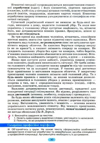 Етикетні ситуації супроводжуються використанням етикет-
ної атрибутики (одягу і його елементів), окремих предметів
(скажімо, хліб-сіль у ситуації вітання гостей), власне етикетних
реалій (квітів, подарунків, візитних карток тощо). Етикетна
атрибутика щоразу повинна узгоджуватися зі специфікою ети-
кетної ситуації.
Сучасний український етикет не вимагає за будь-якої по-
годи, виходячи з дому, надягати головний убір. Та коли вже
українець у головному уборі зустрічає знайомого, то, вітаючи
його, має дотримуватися певних правил. Зрозуміло, жінок ці
правила не стосуються.
За три кроки від знайомих чоловіки, вітаючись, спокійним
жестом мають зняти (чи трохи підняти) свого капелюха. Його
тримають над головою, не розмахуючи ним і не затуляючи при-
вітного виразу обличчя. За капелюх беруться спереду-зверху
(а не за криси*), а кашкет знімають спереду за козирок. Не
скидають головних уборів без крис чи козирка, тобто беретів,
в'язаних шапочок (можна обмежитися легким поклоном). Віта-
ючись, чоловіки виймають сигарету з рота, а руки — з кишень.
Я к щ о при зустрічі руки зайняті, українець щирою усміш-
кою пояснить знайомим винятковість ситуації. Не треба зніма-
ти головного убору і шкодити своєму здоров'ю під час поганого
самопочуття чи за холодної погоди. У такому разі достатньо
буде привітання із ввічливим виразом обличчя. У закритому
приміщенні чоловік повинен знімати свій головний убір. Та з
будь-якого правила є винятки, за якими чоловікам дозволя-
ється лишатися в головних уборах у деяких приміщеннях —
зокрема в тих, що є «продовженням вулиці» (східці, ліфти,
магазини, поштамти, вокзали тощо).
Важливо дотримуватися також дистанції, придатної для
конкретної ситуації спілкування. Як відомо, розрізняють такі
види дистанцій: інтимну, особисту, соціальну і громадську.
За будь-яких обставин успіх спілкування залежить від тону
розмови, вміння вислухати іншого, вчасно і доречно підтрима-
ти тему. Ввічливість, уважність і чемність — основна вимога
українського мовленнєвого етикету. Від чемного привітання,
шляхетного потиску руки, невимушеної, ненав'язливої розмо-
ви вигода обопільна (За В.Дороз).
j II. Виконайте завдання за текстом.
1. Назвіть орфограми у виділених словах, умотивуйте їх написання.
2. Поясніть, як ви розумієте поняття етикетна ситуація.
Складаймо професійне портфоліо
III. Об'єднайтесь у групи. На основі тексту сформулюйте особливості
використання етикетної атрибутики та невербальних засобів спілкування
у професійній комунікації. Аргументуйте необхідність їх дотримання.
ЗО
 