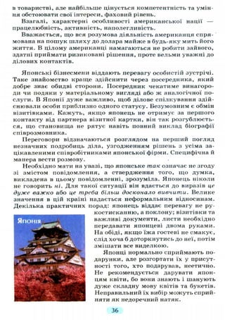 в товаристві, але найбільше цінується компетентність та умін-
ня обстоювати свої інтереси, фаховий рівень.
Взагалі, характерні особливості американської нації —
працелюбність, активність, наполегливість.
Вважається, що вся розумова діяльність американця спря-
мована на пошук ш л я х у до долара майже в будь-яку мить його
життя. В цілому американці намагаються не робити зайвого,
здатні приймати ризиковані рішення, проте вельми уважні до
ділових контактів.
Японські бізнесмени віддають перевагу особистій зустрічі.
Таке знайомство краще здійснити через посередника, який
добре знає обидві сторони. Посередник чекатиме винагоро-
ди чи подяки у матеріальному вигляді або ж аналогічної по-
слуги. В Японії дуже важливо, щоб ділове спілкування здій-
снювали особи приблизно одного статусу. Безумовним є обмін
візитівками. Кажуть, якщо японець не отримує за першого
контакту від партнера візитної картки, він так розгублюєть-
ся, що становища не рятує навіть повний виклад біографії
співрозмовника.
Переговори відзначаються розглядом на перший погляд
незначних подробиць діла, узгодженням рішень з усіма за-
цікавленими співробітниками японської фірми. Специфічна й
манера вести розмову.
Необхідно мати на увазі, що японське так означає не згоду
зі змістом повідомлення, а ствердження того, що думка,
викладена в цьому повідомленні, зрозуміла. Японець ніколи
не говорить ні. Д л я такої ситуації він вдається до виразів це
дуже важко або це треба більш досконало вивчити. Велике
значення в цій країні надається неформальним відносинам.
Декілька практичних порад: японець віддає перевагу не ру-
костисканню, а поклону; візитівки та
важливі документи, листи необхідно
передавати японцеві двома руками.
На обіді, якщо їжа гостеві не смакує,
слід хоча б доторкнутись до неї, потім
змішати все виделкою.
Японці нормально сприймають по-
дарунки, але розгортати їх у присут-
ності того, хто подарував, неетично.
Не рекомендується дарувати япон-
цям квіти, бо вони знають і шанують
дуже складну мову квітів та букетів.
Неправильний їх вибір можуть сприй-
няти як недоречний натяк.
36
 