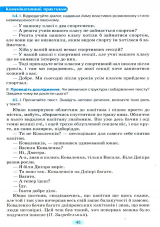 Комунікативний практикум^
64.1. Відредагуйте діалог, надавши йому властивих розмовному стилю
невимушеності й лаконізму.
— У нашому класі є два спортсмени.
— А решта учнів вашого класу не займається спортом?
— Решта учнів нашого класу хотіли б займатися спортом,
але вони ще не визначили, яким видом спорту їм хотілося б за-
йматися.
— Хіба у вашій школі немає спортивних секцій?
— У нашій школі є спортивні секції, але учні нашого класу
ще не виявили інтересу до них.
— Тоді приходьте всім класом у спортивний зал школи після
уроків, і там ми порадимось, до якої секції хоче записатися
кожний з вас.
— Добре. Ми сьогодні після уроків усім класом прийдемо у
спортзал.
II. Проведіть дослідження. Чи змінилися структура і забарвлення тексту?
Завдяки чому ви досягли цього?
65. І. Прочитайте текст. Знайдіть неповні речення, визначте їхню роль
у тексті.
Юнак повернувся обличчям до капітана і пішов просто до
містка, мабуть, збираючись спуститися по трапу вниз. Обличчя
в нього видалося капітану знайомим. Він уже десь бачив і оці
темні великі очі, і оцей трохи облуплений сонцем ніс, і оце кру-
те, як сани-козирки, підборіддя.
— Ти не Коваленків? — несподівано д л я самого себе спитав
капітан.
— Коваленків, — зупинився здивований юнак.
— Василя Коваленка?
— Ні, Дмитра.
— А-а, знав я колись Коваленка, тільки Василя. Біля Дніпра
разом росли.
— Я біля Дніпра виріс.
— Та воно так. Коваленків на Дніпрі багато.
— Багато.
— А тепер їдеш?
— Іду.
— їхати добре діло.
Юнак постояв, сподіваючись, що капітан ще щось скаже,
але той і так уже вичерпав весь свій запас балакучості й замовк.
Коваленко бачив багато дніпровських капітанів і знав, що вони
люди неговіркі. Цей теж був такий, хоч попервах можна було
подумати інакше (/7. Загребельнии).
45
 