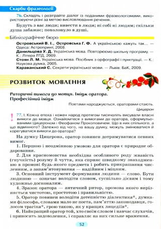 Скарби фразеології
76. Складіть і розіграйте діалог із поданими фразеологізмами, вико-
ристовуючи різні за метою висловлювання речення.
Будуть з вас люди; вивести в люди; ні собі ні л ю д я м ; скільки
душа забажає; похолонуло в душі.
Бібліографічне бюро
О с т р о в с ь к и й В. І., Островська Г. Ф . А українською кажуть так... —
Одеса: Астропринт, 2008.
Данияьцова У. Д. Українська мова. Повторюємо шкільну програму. —
К.: Літера ЛТД, 2009
Стоян Л. М. Українська мова. Посібник з орфографії і пунктуації. — К.:
Наукова думка, 2005.
Караванський С. Секрети української мови. — Львів: БаК, 2009.
Риторичні вимоги до мовця. Імідж оратора.
Професійний імідж
Поетами народжуються, ораторами стають.
Цицерон
If 77. І. Кожна епоха і кожен народ протягом тисячоліть висували власні
вимоги до мовця. Ознайомтеся з вимогами до оратора, сформульо-
ваними Цицероном і феофаном Прокоповичем. Що в них спільного, а
що відмінного? Залежно від чого, на вашу думку, можуть змінюватися й
корегуватися вимоги до оратора?
На думку Цицерона, оратор повинен дотримуватися певних
вимог.
1. Першою і неодмінною умовою д л я оратора є природне об-
даровання.
2. Д л я красномовства необхідна особливого роду жвавість
(гнучкість) розуму й чуття, яка сприяє швидкому знаходжен-
ню в промові будь-якого предмета і робить прикрашання чис-
ленним, а запам'ятовування — надійним і міцним.
3. Основний інструмент формування людини — слово. Бути
людиною — означає володіти словом, суспільно дієвим і тому
художньо досконалим.
4. Зразок оратора — античний ритор, промова якого виріз-
няється чистотою, простотою і правильністю.
5. Оратор повинен володіти дотепністю діалектика*, думка-
ми філософа, словами мало не поета, пам'яттю законодавця, го-
лосом трагіка*, грою такою, як у кращих лицедіїв*.
6. Найкращий оратор той, хто своїм словом і навчає слухачів,
і приносить задоволення, і справляє на них сильне враження.
Р О З В И Т О К М О В Л Е Н Н Я
52
 
