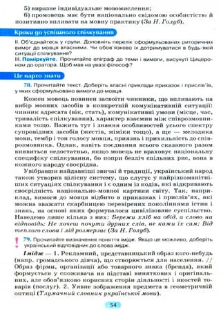 5) виразне індивідуальне мовомислення;
6) промовець має бути національно свідомою особистістю й
позитивно впливати на мовну практику (За Н. Голуб).
Кроки до успішного спілкування
II. Об'єднайтесь у групи. Доповніть перелік сформульованих риторичних
вимог до мовця власними. Чи обов'язково їх дотримуватися в будь-якій
ситуації спілкування?
III. Поміркуйте. Прочитайте епіграф до теми і вимоги, висунуті Цицеро-
ном до оратора. Щоб мав на увазі філософ?
Це варто знати
78. Прочитайте текст. Доберіть власні приклади приказок і прислів'їв,
у яких сформульовано вимоги до мовця.
Кожен мовець повинен засвоїти чинники, що впливають на
вибір мовних засобів в конкретній комунікативній ситуації:
чинник адресата (вік, стать), комунікативні умови (місце, час,
тривалість спілкування), характер взаємин між співрозмовни-
ками тощо. Важить тут і знання особливостей усього спектру
супровідних засобів (жестів, міміки тощо), а ще — мелодика
мови, тембр і тон голосу мовця, приязнь і прихильність до спів-
розмовника. Однак, навіть поєднання всього сказаного разом
виявиться недостатньо, я к щ о мовець не враховує національну
специфіку спілкування, бо попри безліч спільних рис, вона в
кожного народу своєрідна.
Увібравши найдавніші звичаї й традиції, український народ
також утворив цілісну систему, що слугує у найрізноманітні-
ших ситуаціях спілкування і є одним із кодів, які відкривають
своєрідність національно-мовної картини світу. Так, напри-
клад, вимоги до мовця відбито в приказках і прислів'ях, які
можна вважати скарбницею перевірених поколіннями істин і
знань, на основі яких формувалося цивілізоване суспільство.
Наведемо л и ш е кілька з них: Бережи хліб на обід, а слово на
відповідь; Не хочеш почути дурних слів, не кажи їх сам; Від
теплого слова і лід розмерзає (За Н. Голуб).
І 79. Прочитайте визначення поняття імідж. Якщо це можливо, доберіть
т український відповідник до слова імідж.
Імідж — 1. Рекламний, представницький образ кого-небудь
(напр. громадського діяча), що створюється д л я населення. //
Образ фірми, організації або товарного знака (бренда), який
формується у споживача на підставі виняткових і оригіналь-
них, але обов'язково корисних сторін діяльності і якостей то-
варів (послуг). 2. Уявне зображення предмета в геометричній
оптиці (Тлумачний словник української мови).
54
 