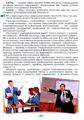 Імідж — певний образ відомої особи або речі, створюваний
засобами масової інформації, літературою або самою особою
(Словник іншомовних термінів).
Імідж — образ людини, уявлення оточучих про неї, часто
створене цілеспрямовано (Ф. Бацевич).
fe_J 80.1. Перекладіть текст українською мовою. Визначте стиль і тип мов-
лення. Складіть за змістом тексту кілька запитань.
Самопрезентация, самоподача, самопредъявление — все
эти слова означают, что оратор предъявляет себя аудитории.
Самопрезентация в публичном выступлении — это умение
направить восприятие аудитории по определённому пути,
выгодному оратору.
Разговор о самопрезентации имеет смысл связать с поняти-
ем « и м и д ж » . Имидж дословно с английского означает «образ».
Но в нашем понимании имидж и образ не одно и то же. Прежде
всего потому, что в нашем родном языке слово образ имеет пять
разных значений: вид, облик, характер, порядок, отражение.
Ближе всего к английскому слову имидж термин «мнение».
Имидж — мнение, суждение, содержащее оценку и отношение.
В результате самопрезентации и формируется имидж. Имидж
оратора важен, поскольку он формирует готовность слушате-
лей действовать тем или иным образом.
Например, представьте, что происходит выступление двух
ораторов перед аудиторией. Цель: в результате выступления ау-
дитория должна совершить необходимые оратору действия —
проголосовать, купить, прийти, принять решение, утвердить
план и т.п.
Первый оратор производит такую самопрезентацию: по-
является перед аудиторией точно в условленное время, на-
чинает минута в минуту, одет современно, в деловом стиле,
55
 