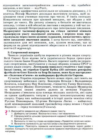 підкорятися загальноприйнятим звичаям — від прабабки
циганки, а все інше — від Росії.
Спочатку арифметика аніскільки не цікавила дівчинку, і її
вчитель Йосиф Малевич докладав максимум зусиль, щоб за-
цікавити свою ученицю наукою про числа. У своїх спогадах
Ковалевська писала про цікавий випадок, що збудив у ній
інтерес до чисел. На дитячу кімнату в батьків не вистачило
шпалер, і стіни в ній обклеїли листами з виданих у той час по-
пулярних лекцій Остроградського про інтегральне числення.
Незрозумілі таемниці-формули на стінах дитячої кімнати
привернули увагу маленької дівчинки, і нерідко вона про-
сиджувала перед ними цілими годинами, намагаючись зрозу-
міти загадкове значення знаків. І хоча багато що, звичайно,
залишалося для неї неясним, але, цілком можливо, що ці
формули на рівні підсвідомості збереглися в п пам'яті на все
життя (3 журналу).
3. Спортивний напрям
Чимало українців здобули перемоги в різних видах спорту.
Всій Європі було відоме ім'я українського борця греко-рим-
ського стилю Івана Піддубного. Багато перемог здобули україн-
ські спортсмени, виступаючи у складі збірних команд СРСР із
різних видів спорту. Легендами минулого століття є такі укра-
їнські імена, як стрибун Сергій Бубка (35 світових рекордів),
футболісти Олег Блохін та Ігор Бєланов, яких було нагородже-
но «Золотим м'ячем» як найкращих футболістів Європи.
Сучасна Україна відкриває багато нових зірок, які сяють на
спортивному небосхилі світу. Боксерів Віталія і Володимира
Кличків, плавчиху Яну Клочкову, гімнастку Ганну Безсонову,
легкоатлетку Жанну Пінтусевич, тенісиста Андрія Медведева
та багатьох інших знають далеко за межами України.
Нещодавно з'явилася ціла плеяда молодих шахістів, які один
за одним здобувають титули у цьому інтелектуальному виді
спорту. Серед них наймолодший в історії шахів чемпіон світу
Руслан Пономарьов, 12-річна Катерина Лагно — наймолод-
ший міжнародний шаховий гросмейстер серед жінок і Сергій
Карякін — серед чоловіків (3 книги).
" і II. Виконайте завдання до обраного вами тексту.
* 1. Доберіть заголовок. Визначте стиль і тип мовлення.
2. Сформулюйте цільове призначення наданої інформації та її пізна-
вальну цінність.
3. Випишіть із тексту слова на орфограму «Правопис власних назв».
4 Визначте належність до частин мови слів виділеного речення.
III. Пригадайте. Повторіть правила написання прикладок через дефіс і
окремо. Складіть по три речення на кожне правило відповідно до обраного
напряму.
59
 