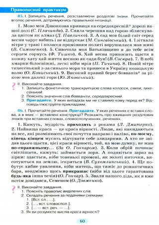 Правописний практикум
85.1. Запишіть речення, розставляючи розділові знаки Прочитайте
вголос речення, дотримуючись правильної інтонації.
I . Мово моя Дзвонкова криниця на середохресній* дорозі на-
шої долі (С. ГІлачинда). 2. Сяяла черешня над горою зблискува-
ла цвітом як алмаз (Д. Ііавличко). 3. А сад мов білий світ серед
весни чарує вабить і не відпускає ( М . Сингаївськиіі). 4. І зітхали
вітри у траві і колосся промінням политі ворушилися мов живі
(В. Симоненко). 5. Сивочола моя Батьківщино я до тебе всім
серцем горнусь (Ф. Тишко). 6. Хай весна приносить щастя в
кожну хату хай життя весною як сади буя! (В. Сосюра). 7. В небі
хмарки білосніжні, легкі ніби мрія (7/. Тичина). 8. Повій вітре
тихесенький з-за синього моря та принеси в Україну козацькую
волю (О. Кониськии). 9. Високий правий берег бовванів* за рі-
кою мов далекі гори (Ю. Яновський).
II. Виконайте завдання.
1. Запишіть фонетичною транскрипцією слова колосся, сяяти, тихе-
сенький.
2 Поясніть значення слів бовваніти, середохресний.
3. Пригадайте. У яких випадках ми не ставимо кому перед як? Від-
повідь ілюструйте прикладами.
8(J. І. Прочитайте речення. Пригадайте. У яких реченнях є вставні сло-
ва, а в яких — вставлені конструкції? Розкажіть про вживання розділових
знаків при вставних словах, словосполученнях, реченнях.
I. Кажуть, мудрість приходить з роками (JI. Дмитерко).
2. Найвища краса — це краса вірності. Л ю д и , які накидаються
на все, які розмінюють свої почуття направо і наліво, по-мосму,
кінець кінцем мусять відчувати себе злидарями. А хто не зві-
дав цього щастя, цієї краси вірності, той, на мою думку, не жив
но-сгіравжньому... (За О. Гончаром). 3. Коли обрій починає
світлішати, кажуть: займається зоря. А подивіться зараз на
зірки: здається, ніби тоненькі промені, як золоті ниточки, ви-
сотуються на землю, іскряться (В. Сухомлинськиіі). 4. Щ е по-
бутує хибне уявлення, ніби митець, що тяжіє до романтичних
барв, неодмінно щось прикрашає (ніби від цього гарантована
будь-яка інша течія) (О. Гончар). 5. Звали нашого діда, як я вже
потім довідався, Семеном (О. Довженко).
II. Виконайте завдання.
1. Поясніть правопис виділених слів.
2. Складіть речення за поданими схемами:
1. [Вст. сл ].
2. [..., вст. словоспол ].
3. [... - вст. реч. — ...].
3. Як ви розумієте вислів краса вірності?
60
 