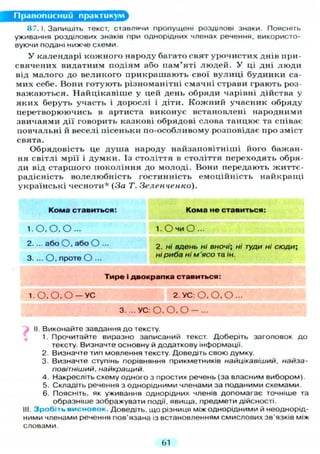 Правописний практикум
87.1. Запишіть текст, ставлячи пропущені розділові знаки Поясніть
уживання розділових знаків при однорідних членах речення, використо-
вуючи подані нижче схеми.
У календарі кожного народу багато свят урочистих днів при-
свячених видатним подіям або пам'яті людей. У ці дні люди
від малого до великого прикрашають свої вулиці будинки са-
мих себе. Вони готують різноманітні смачні страви грають роз-
важаються. Найцікавіше у цей день обряди чарівні дійства у
яких беруть участь і дорослі і діти. Кожний учасник обряду
перетворюючись в артиста виконує встановлені народними
звичаями дії говорить казкові обрядові слова танцює та співає
повчальні й веселі пісеньки по-особливому розповідає про зміст
свята.
Обрядовість це душа народу найзаповітніші його бажан-
ня світлі мрії і думки. Із століття в століття переходять обря-
ди від старшого покоління до молоді. Вони передають життє-
радісність волелюбність гостинність емоційність найкращі
українські чесноти* (За Т. Зеленченко).
Кома ставиться: Кома не ставиться:
1. о.о.о... 1. О ч и О...
2. ... або О. або О 2. ні вдень ні вночі; ні туди ні сюди;
3. ... О , проте О ... ні риба ні м 'ясо та ін.
Тире і двокрапка ставиться:
1.О. О, О - У С 2. УС: О. О. О -
3. ... УС: О, О, О — ...
II. Виконайте завдання до тексту.
1. Прочитайте виразно записаний текст. Доберіть заголовок до
тексту. Визначте основну й додаткову інформації.
2. Визначте тип мовлення тексту. Доведіть свою думку.
3. Визначте ступінь порівняння прикметників найцікавіший, найза-
повітніший, найкращий.
4. Накресліть схему одного з простих речень (за власним вибором).
5. Складіть речення з однорідними членами за поданими схемами.
6. Поясніть, як уживання однорідних членів допомагає точніше та
образніше зображувати події, явища, предмети дійсності.
III. Зробіть висновок. Доведіть, що різниця між однорідними й неоднорід-
ними членами речення пов'язана із встановленням смислових зв'язків між
словами.
61
 