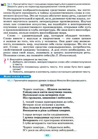 92.1. Прочитайте текст і письмово перекладіть його українською мовою.
Зверніть увагу на переклад відокремлених членів речення.
Овладевая изобразительными средствами языка, вы посте-
пенно будете проникать в тайны художественного слова и сло-
весного искусства. Это не только обогатит вашу речь, сделает её
более выразительной и яркой, но и, развивая чувство языка, по-
может научиться ценить литературные произведения. Изучая
язык как словесное искусство, вы подойдёте к всестороннему
изучению художественного произведения, открывая себе путь
к проникновению в глубь литературы. Не зная всего многообра-
зия языка, нельзя понять многообразие мира.
Слово — удивительный дар, которым обладает человек.
Слово вместе с мыслью и творчеством — это самое ценное
и важное из того, что есть у человека. Они дают ему возмож-
ность познавать мир, подчиняя себе с и л ы природы. Но это не
всё. Слово — могучее средство самовыражения, потребности,
свойственной каждому человеку. А д л я этого необходимо, хо-
рошо зная свой язык, понимать и ценить поэтическую речь.
Познавая слово, вы познаёте себя (За Л. Новиковым).
і II. Виконайте завдання за текстом.
1. Доберіть заголовок, використовуючи слово або словосполучення
з тексту.
2. Визначте пізнавальну цінність тексту. Хто може бути його адре-
сатом?
3. Поясніть, виходячи з контексту, смисл останнього речення тексту.
Живе поезія у мові
93.1. Прочитайте виразно уривок із вірша Миколи Вінграновського.
В Е Ч І Р Н Є
Чорніє повітря... Шляхи засиніли.
Гойднулися квіти пахучими снами,
Натомлені села вечеряти сіли
Під грушами, вишнями і небесами.
І, тихий туман пригорнувши до себе,
Вечеряє поле піснями з долин.
Над селами й полем вечеряє небо,
Вмокаючи в ріки хлібини хмарин.
І серце вечеря своїм сподіванням,
І думка-порадннця мріями свіжими,
Вечеряють очі просторами ніжними,
І губи вечеряють чистим мовчанням.
Чорніє повітря... Гойдається небо,
П'є роси на яблуках вітер заблудний...
65
 