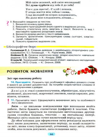 Мій світе зелений, мій світе вселюдний!
Всі думи-турботи від тебе й до тебе!
Усе є для щастя!.. Є х л і б і покоси,
Є згода життя між тобою і нами,
І сад молодий на вітрах плодоносить,
Я к доля моя плодоносить літами...
II Виконайте завдання за текстом.
1. Визначте основну думку вірша.
2. Виконайте пунктуаційний аналіз одного з виділених речень.
3. Поясніть стилістичну роль звертань у тексті. Визначте їх вид і
вмотивуйте правопис розділових знаків.
4. Визначте розряд ужитих у тексті займенників.
5. Запишіть фонетичною транскрипцією слова сьогодні, слов'ян-
ський, гойдається.
6. Поясніть правопис виділених слів.
Бібліографічне бюро
Головащук С. І. Словник-довідник з українського літературного сло-
вовживання / С.І. Головащук. — К.: Рідна мова, 2000.
Олійник О. Б. Сучасна українська мова, опорні конспекти: навчальне
видання /О.Б. Олійник. — К.: Кондор, 2008.
Стахів М. Український комунікативний етикет: навчально-методичний
посібник / М.О. Стахів. — К.: Знання, 2008.
Р О З В И Т О К М О В Л Е Н Н Я
Звіт про виконану роботу
94. Пригадайте. Розкажіть про особливості офіційно-ділового стилю
й вимоги до ділової документації. За потреби скористайтеся словами й
словосполученнями з довідки.
Д о в і д к а : сталі словосполучення, абревіатури, відсутність
розмовної, діалектної, жаргонної лексики, канцеляризми, рек-
візити, штампи.
І 95. Прочитайте текст. Сформулюйте визначення звіту та особливості
• його оформлення.
Звіт — це письмове повідомлення про виконання якоїсь
роботи. Звіти бувають статистичні (цифрові) й текстові. Ста-
тистичні звіти пишуться на спеціально виготовлених друкар-
ським способом бланках, текстові — на звичайному папері.
Матеріал звіту охоплює точно визначений період часу.
До обов'язкових д л я оформлення звіту реквізитів належать
такі: назва документа, зазначення періоду, за який складаєть-
ся звіт, назва класу (організації, установи), текст звіту, підпис
особи, яка склала документ, дата складання звіту.
66
 