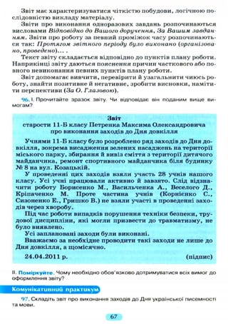Звіт має характеризуватися чіткістю побудови, логічною по-
слідовністю викладу матеріалу.
Звіти про виконання одноразових завдань розпочинаються
висловами Відповідно до Вашого доручення, За Вашим завдан-
ням. Звіти про роботу за певний проміжок часу розпочинають-
ся так: Протягом звітного періоду було виконано (організова-
но, проведено)... .
Текст звіту складається відповідно до пунктів плану роботи.
Наприкінці звіту даються пояснення причин часткового або по-
вного невиконання певних пунктів плану роботи.
Звіт допомагає вивчити, перевірити й узагальнити чиюсь ро-
боту, знайти позитивне й негативне, зробити висновки, наміти-
ти перспективи (За О. Глазовою).
96.1. Прочитайте зразок звіту. Чи відповідає він поданим вище ви-
могам?
Звіт
старости 11-Б класу Петренка Максима Олександровича
про виконання заходів до Дня д о в к і л л я
У ч н я м и 11-Б класу було розроблено ряд заходів до Дня до-
в к і л л я , зокрема висадження зелених насаджень на території
міського парку, збирання й вивіз сміття з території дитячого
майданчика, ремонт спортивного майданчика б і л я будинку
№ 8 на вул. Козацькій.
У проведенні цих заходів взяли участь 28 учнів нашого
класу. Усі учні працювали активно й завзято. Слід відзна-
чити роботу Борисенко М., Васильченка А . , Веселого Д . ,
Кріпаченко М. Проте частина учнів (Корнієнко С.,
Сизоненко Е., Гришко В.) не взяли участі в проведенні захо-
дів через хворобу.
Під час роботи випадків порушення техніки безпеки, тру-
дової дисципліни, які могли призвести до травматизму, не
було виявлено.
Усі заплановані заходи були виконані.
Вважаємо за необхідне проводити такі заходи не л и ш е до
Дня довкілля, а щомісячно.
24.04.2011р. (підпис)
II. Поміркуйте. Чому необхідно обов'язково дотримуватися всіх вимог до
оформлення звіту?
Комунікативний практикум
97. Складіть звіт про виконання заходів до Дня української писемності
та мови.
67
 