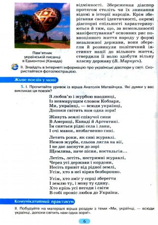 Живе поезія у мові
відмінності. Збереження діаспор
протягом століть чи їх зникання
відомі в історії народів. Крім збе-
рігання своєї ідентичності, окремі
діаспорні спільності характеризу-
ються й тим, що, за неможливості
маніфестування* основних рис по-
вноцінного життя народу у формі
незалежної держави, вони збере-
гли й розвинули політичний ін-
стинкт нації до вільного життя,
ствердили її волю здобути вільну
власну державу (В. Маркусь).
II. Знайдіть в Інтернеті інформацію про українські діаспори у світі. Ско-
ристайтеся фотоілюстрацією.
Пам'ятник
українській писанці
в Едмонтоні (Канада)
5. І. Прочитайте уривок із вірша Анатолія Матвійчука. Які думки у вас
викликає ця поезія?
3 любов'ю і журбою наодинці,
Із невмирущим словом Кобзаря,
Ми, українці, — всюди українці,
Допоки світить нам одна зоря!
Ж и в у т ь землі співучої сини
В Америці, Канаді й Аргентині,
їм сняться рідні села і лани,
І очі мавок, незбагненно сині.
Летять роки, як сиві журавлі.
Немов журба, сльоза л я г л а на вії,
І не дає заснути до зорі
Щемлива, наче пісня, ностальгія...
Летіть, летіть, нестримні журавлі,
Через усі держави і кордони,
Несіть привіт від рідної землі,
Усім, хто в неї вірив безборонно.
Усім, хто зміг у серці зберегти
І землю ту, і мову ту єдину.
Хто крізь усі негоди і світи
В собі проніс любов до України.
Комунікативний практикум
II. Побудуйте на матеріалі вірша роздум з теми «Ми, українці, — всюди
українці, допоки світить нам одна зоря!».
6
 