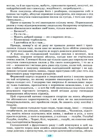 могли, та й не прагнули, мабуть, приховати прямої, пекучої, як
найдрібніший пил самосуду, жадібності, за гребу щості...
Коли покупець обходив його і розбирав, складаючи собі в
кошик чи торбу, яблучні піраміди конкурента, він пирхав з-під
брів тим пекучим самосадовим пилом на сусіда, і того аж пере-
смикувало...
Проте в одному їх очі знаходили спільну мову. Порискавши
разом у тому відокремленому людському базарному острівкові,
вони обмовлялися майже люб'язно, тільки мовчки.
— Бачили?..
— Ги-ги-ги...
— Мають добрий навар — як з варених яєць...
— Бізнесмени-торбохвати.
— І достобіса ж їх є там...
Правда, замир'я ці ні разу не тривали довше миті і трап-
лялися тільки тоді, коли вже не можна було обійти-уникнути
зустрічі поглядами, бо сидіти ж поруч довелося довгенько.
А відтоді, як солодкоокий чоловік виклав з великої, мов
шарабан, корзини останні яблука, сусіди вже не стрічалися
очима зовсім. Ґлеюваті білки ще тільки один раз пирхнули тим
пекучим самосадовим пилом у бік свого конкурента, і то не в
очі — ненависно і мстиво десь униз під гузно, коли той, запхав-
ши глибоко в пазушну кишеню сьогоднішній виторг і не вді-
ливши сусідові навіть кивка, гордо простував собі уже геть від
фруктового ряду торгових рундуків.
Формений картуз подався в людський потік і поплив прямо
на той острівець, по якому недавно нишпорили з-під його ко-
зирка солодкі очі. І недарма так зверхньо й зневажливо: наро-
ду тьма-тьменна, пропхатися з корзиною неможливо, і ще не
всі — ще сходяться, — а хоч би тобі малесенька скалочка отого
розумного торгового інтересу, який втішав душу господаря
вивершених яблучних пірамід.
Цей строкатий натовп скидався скоріше на якесь зборище
чи збіговисько характерників, і аж ніяк не на заклопотаних
базарувальників, які прийшли сюди, бо знають ціну копійці і
гендлю.
Одні ходили-тупцяли туди-сюди, туди-сюди, інші — стояли-
стовбичили, як пеньки, поодинці, купками... Чоловіки, підліт-
ки, навіть жінки плутались між ними, і майже в усіх, у кого
просто в руках, у кого в корзинах, у клітках — голуби. Голуби!
Голуби, голуби... Чорні, білі, червоні... голубі, як сонячне небо
над сьогоднішнім базаром.
Солодкоокий з фруктового ряду і собі втиснувся в цей на-
товп, просто перед ним якийсь випещений, благообразний на
лице довгань з витягнутим, як гостро заточений олівець, облич-
69
 