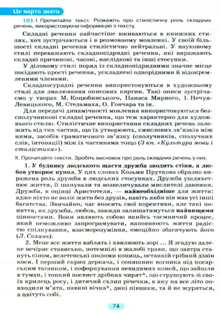 Це варто знати
И) {. І. Прочитайте текст. Розкажіть про стилістичну роль складних
речень, використовуючи інформацію з тексту.
Складні речення найчастіше вживаються в книжних сти-
л я х , хоч зустрічаються і в розмовному мовленні. У своїй біль-
шості складні речення стилістично нейтральні. У науковому
стилі переважають складнопідрядні речення, які виражають
складні причинові, часові, наслідкові та інші стосунки.
У діловому стилі поряд із складнопідрядними значне місце
посідають прості речення, ускладнені однорідними й відокрем-
леними членами.
Складносурядні речення використовуються в художньому
стилі для змалювання описових картин. Такі описи зустріча-
ємо у творах М. Коцюбинського, Панаса Мирного, І. Нечуя-
Левицького, М. Стельмаха, О. Гончара та ін.
Д л я передачі динамічності мовлення використовуються без-
сполучникові складні речення, іцо теж характерно д л я худож-
нього стилю. Стилістичне використання складних речень зале-
жить від тих частин, що їх утворюють, смислових зв'язків між
ними, засобів граматичного зв'язку (сполучників, сполучних
слів, інтонації) між їх частинами тощо (З кн. «Культура моей і
стилістика»).
II. Прочитайте тексти. Зробіть висновок про роль складних речень у них.
1. У будинку людського щастя дружба зводить стіни, а лю-
бов утворює купол. У цих словах Козьми Пруткова образно ви-
ражена роль дружби в людських стосунках. Дружба ушляхет-
нює життя, її шанували та возвеличували мислителі давнини.
Дружба, в оцінці Аристотеля, — найнеобхідніше д л я життя:
адже ніхто не воліє жити без друзів, навіть якби він мав усі інші
багатства. Звичайно, час вносить свої корективи, але такі по-
няття, як дружба, любов, завжди залишатимуться найвищими
цінностями. Вони являють собою якийсь таємничий процес,
який неможливо запрограмувати, наповнюють життя радіс-
тю спілкування, взаєморозуміння, емоційно збагачують його
(Л. Сохань).
2. Мене все життя ваблять і хвилюють зорі ... Я згадую дале-
ке вечірнє стависько, потемнілі в жалобі трави, що завтра ста-
нуть сіном, велетенські шоломи копиць, останній срібний дзвін
коси. І перший скрип деркача, і соняшник вогника під косар-
ським таганком, і пофоркування невидимих коней, що зайшли
в туман, і тонкий посвист дрібних чирят*, щ о струшують зі сво-
їх крилець росу, і дитячий схлип річечки, в яку на все літо по-
входили м'ята, павині вічка*, дикі півники, та й не журяться,
а цвітуть собі.
74
 