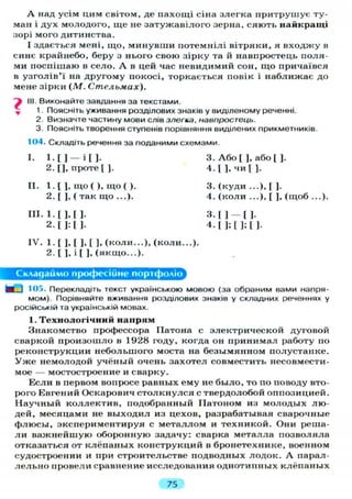 А над усім цим світом, де пахощі сіна злегка притрушує ту-
ман і дух молодого, ще не затужавілого зерна, сяють найкращі
зорі мого дитинства.
І здається мені, що, минувши потемнілі вітряки, я входжу в
синє крайнебо, беру з нього свою зірку та й навпростець поля-
ми поспішаю в село. А в цей час невидимий сон, що причаївся
в узголів'ї на другому покосі, торкається повік і наближає до
мене зірки (М. Стельмах).
і III. Виконайте завдання за текстами.
^ 1. Поясніть уживання розділових знаків у виділеному реченні.
2. Визначте частину мови слів злегка, навпростець.
3. Поясніть творення ступенів порівняння виділених прикметників.
104. Складіть речення за поданими схемами.
I. 1 . [ ] — і [ ] . 3. А б о [ ], а б о [ ].
2. [], проте [ ]. 4. [ ] , ч и [ ] .
II. 1. [ ], що ( ), що ( ). 3. (куди ...),[ ].
2. [ ], ( так що ...). 4. (коли ...), [ ], (щоб ...).
III. 1. [ ] , [ ] . 3. [ ] — [ ] .
2. Г J:[ J- 4. [ ] ; [ ] ; [ ].
IV. 1. [ ] , [ ] , [ ], (коли...), (коли...).
2. [ ], і [ ], (якщо...).
Складаймо професійне портфоліо
М - ) 105. Перекладіть текст українською мовою (за обраним вами напря-
мом). Порівняйте вживання розділових знаків у складних реченнях у
російській та українській мовах.
1. Технологічний напрям
Знакомство профессора Патона с электрической дуговой
сваркой произошло в 1928 году, когда он принимал работу по
реконструкции небольшого моста на безымянном полустанке.
У ж е немолодой учёный очень захотел совместить несовмести-
мое — мостостроение и сварку.
Если в первом вопросе равных ему не было, то по поводу вто-
рого Евгений Оскарович столкнулся с твердолобой оппозицией.
Научный коллектив, подобранный Патоном из молодых лю-
дей, месяцами не выходил из цехов, разрабатывая сварочные
флюсы, экспериментируя с металлом и техникой. Они реша-
л и важнейшую оборонную задачу: сварка металла позволяла
отказаться от клёпаных конструкций в бронетехнике, военном
судостроении и при строительстве подводных лодок. А парал-
л е л ь н о провели сравнение исследования однотипных клёпаных
75
 