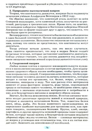 и сварных пролётных строений и убедились, что сварочные лег-
че (3 журналу).
2. ІІриродничо-математичний напрям
Теория, что континенты движутся, впервые была выдвинута
немецким учёным Альфредом Вегенером в 1912 году.
Он обратил внимание, что каменный уголь залегает во всём
Северном полушарии, хотя каменный уголь получается из рас-
тений, растущих в тропических лесах. Кроме того, он заметил,
что западное побережье Африки и Восточное побережье Южной
Америки так по форме подходят друг к другу, что кажется, что
они были просто разорваны.
Вегенеррешил, что все континенты был и сначала объединены
в один большой континент. Потом они разошлись и заняли се-
годняшнее положение. Большинство геологов не соглашалось с
ним, потому что никто не представлял, что континенты могут
двигаться.
Тогда учёные начали думать, как это могло случиться.
Одна гипотеза предполагает, что жар в недрах Земли создаёт
встречные течения, которые заставляют континенты двигаться.
Сейчас учёные считают, что дно океана движется под воздейст-
вием смещения мантии земной коры (www.samoeinteresnoe.com).
3. Спортивний напрям
Любая живая клетка в процессе жизнедеятельности нужда-
ется в восполнении входящих в состав материалов. Д л я поддер-
жания здорового образа жизни необходимо, чтобы траты цели-
ком покрывались пищей. Совершенно естественно, что безупре-
чное питание человека должно включать компоненты, которые
входят в состав его организма, т.е. белки, жиры, углеводы,
витамины, минералы и воду. Так как расход этих материалов
зависит от ряда факторов: возраста, рода труда, окружающей
среды и состояния самого человека, то необходимо иметь пред-
ставление о значении отдельных материалов и потребности в
них для безупречного питания и здорового образа жизни.
Значит, без белка невозможна жизнь. В состав питания чело-
века входят различные продукты живой и неживой природы,
которые и являются источником белка. Так, известны белки
мяса, яйца, рыбы. Это белки животного происхождения; их
определяют наиболее выгодными для организма или, как при-
нято говорить, полноценными белками. Крупы, хлеб, овощи,
картофель и другие продукты неживой природы тоже содержат
белки, которые также важны в безупречном питании ведущего
здоровый образ жизни человека. Белки — сложные материалы;
от жиров и углеводов они отличаются тем, что в их состав вхо-
дит азот. Заменить их невозможно (3 посібника).
7Ь
 