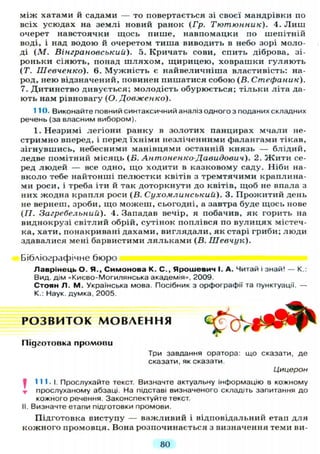 між хатами й садами — то повертається зі своєї мандрівки по
всіх усюдах на землі новий ранок ( Г р . Тютюнник). 4. Л и ш
очерет навстоячки щось пише, навпомацки по шепітній
воді, і над водою й очеретом тиша виводить в небо зорі моло-
ді ( М . Вінграновський). 5. Кричать сови, спить діброва, зі-
роньки сіяють, понад ш л я х о м , щирицею, ховрашки гуляють
(Т. Шевченко). 6. Мужність є найвеличніша властивість: на-
род, нею відзначений, повинен пишатися собою (В. Стефаник).
7. Дитинство дивується; молодість обурюється; тільки літа да-
ють нам рівновагу (О. Довженко).
110. Виконайте повний синтаксичний аналіз одного з поданих складних
речень (за власним вибором).
1. Незримі легіони ранку в золотих панцирах мчали не-
стримно вперед, і перед їхніми незліченними фалангами тікав,
зігнувшись, небесними манівцями останній князь — блідий,
ледве помітний місяць (В. Антоненко-Давидович). 2. Ж и т и се-
ред людей — все одно, що ходити в казковому саду. Ніби на-
вколо тебе найтонші пелюстки квітів з тремтячими краплина-
ми роси, і треба іти й так доторкнути до квітів, щоб не впала з
них жодна крапля роси (В. Сухомлинський). 3. Прожитий день
не вернеш, зроби, що можеш, сьогодні, а завтра буде щось нове
(/7. Загребельний). 4. Западав вечір, я побачив, як горить на
виднокрузі світлий обрій, сутінок поплівся по вулицях містеч-
ка, хати, понакривані дахами, виглядали, як старі гриби; люди
здавалися мені барвистими л я л ь к а м и (В. Шевчук).
Бібліографічне бюро
Лаврінець О. Я., Симонова К. С., Ярошевич І. А. Читай і знай! — К.:
Вид. дім «Києво-Могилянська академія», 2009.
Стоян Л. М. Українська мова. Посібник з орфографії та пунктуації. —
К.: Наук, думка, 2005.
І 111.1. Прослухайте текст. Визначте актуальну інформацію в кожному
т прослуханому абзаці. На підставі визначеного складіть запитання до
кожного речення Законспектуйте текст.
II. Визначте етапи підготовки промови.
Підготовка виступу — важливий і відповідальний етап д л я
кожного промовця. Вона розпочинається з визначення теми ви-
Р О З В И Т О К М О В Л Е Н Н Я
Підготовка промови
Три завдання оратора: що сказати, де
сказати, як сказати
Цицерон
80
 
