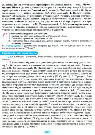 2. Зима по-святковому прибирає о п у с т і л і ниви, і тоді Чума-
цький Ш л я х довго дивиться згори на з а с н і ж е н у х а т у і б у д и т ь
мрії про н і к и м щ е не бачені досі світи (А. Чайковський). 3. Б у л а
м е т е л и ц я — і т и ш а з а л я г л а ( М . Рильський). 4. Перед наміс-
н и м и * образами у високих с т а в н и к а х * горять зелені свічки,
а к р у г о м них к о л о с а м и х образів м и г к о т я т ь ц і л і сотні мане-
с е н ь к и х свічечок ж о в т и х , с к р а ш а ю ч и сизі прозористі х м а р и
червоними з і р к а м и . . . (М. Старицький). 5. М а л о не врізавшись
човном у пісок, товариш різко з а г а л ь м у в а в , розвернувся — і
тепер ми п л и в л и вздовж п л я ж у (Є. Гуцало).
II. Виконайте завдання за текстом.
1. Визначте частини мови слів у п'ятому реченні.
2. Поясніть правопис виділених слів.
3. Поставте іменники краєчок, шлях, образ, пісок, пляж у родовому
відмінку однини.
III. Поміркуйте Прочитайте епіграф д о теми. Чи погоджуєтеся ви з ви-
словленою думкою? Чому?
Правописний практикум
122.1. Спишіть речення, уставляючи пропущені букви й розділові
знаки.
1. З височини б у д и н о к привітно дивився на в е л и к у у л о г о в и -
н у * з б л и с к о т л и в и м ставом за я к и м високою горою підіймався
л і с ( М . Старицький). 2. П р о х о д я ч и м и м о горобини щ о стояла
п о м і ж в і л ь х і беріз у з а х и с т к у ї х н ь о г о рясного віття не можна
б у л о втриматись від того щ о б не п о г л я н у т и на її радісну поставу
щ о виражала і ц и р у - щ и р і с і н ь к у втіху (Є. Гуцало). 3. Т р а д и ц і й н а
українська хата це к о л и с к а н а ш о г о народу де творилася його
ж у р л и в а й оптимістична д о л я ж е в р і в * і вибухав його гнів напи-
налися струни б о л ю с к л а д а л и с я пісні та л е г е н д и де л ю д и пере-
й м а л и с я б у д е н н и м и к л о п о т а м и н а р о д ж у в а л и с я і в м и р а л и щ о б
поступитися місцем п р и й д е ш н і м п о к о л і н н я м (А. Данилюк).
4. Н е поет хто покидає боронить народну справу щ о б своїм сло-
вам б л и с к у ч и м з о л о т у ю дать оправу ( Л е с я Українка). 5. К о л и
ми п о я в л я є м о с ь на світ д о л я ставить к о ж н о м у на серце й ч о л о
знак п р и н а л е ж н о с т і саме до цієї з е м л і де ти народився саме до
цього народу ч и ю к о н ф і г у р а ц і ю * д у ш і ти повториш своєю ду-
ш е ю саме до цієї ж і н к и щ о стала твоєю м а т і р ' ю саме до цієї
мови я к у вона в к л а л а у твої уста (С. Андрусів). 6. Я к щ о ти чи-
мось не сподобався другові я к щ о через тебе с т р а ж д а ю т ь бать-
ки рідні я к щ о тобою невдоволені вчителі ти т е ж повинен бути
невдоволений собою ( 3 журналу). 7. К о л и сперечаються двоє ті
щ о давно к о л и с ь загірисяглися вічно л ю б и т и одне одного тоді
від розпуки й б о л ю меркне довкола чиста прозорість і день стає
с х о ж и м на ніч (/. Цюпа).
87
 