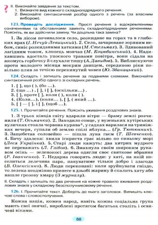 II. Виконайте завдання за текстом.
1. Визначте вид кожного складнопідрядного речення.
2. Виконайте синтаксичний розбір одного з речень (за власним
вибором).
123. П р о в е д і т ь д о с л і д ж е н н я . Прості речення з відокремленими
означеннями та обставинами замініть складнопідрядними реченнями.
Поясніть, як ви здійснили заміну. Чи доцільна така заміна?
1. За лісом починалося село, розкидане на горах та в глибо-
ких ярах (І. Н ечуй-Л евицький). 2. Село, зачароване зоряним не-
бом, синіє розкиданими хатками (М. Стельмах). 3. Здивований
лагідним тоном, хлопець мовчав ( М . Коцюбинський). 4. Нади-
хавшись вдосталь упоєного травами повітря, вони сідали на
якомусь горбочку й с л у х а л и т и ш у (А. Давидов). 5. В и б л и с к у ю ч и
проти молодого місяця мокрим днищем, серединою ріки по-
вільно плив за течією перекинутий човен ( Ю . Збанацький).
124. Складіть і запишіть речення за поданими схемами Виконайте
синтаксичний розбір одного зі складних речень.
1. [ ], щ о ( ), (бо ...).
2. ( щ о ...) , [ ], і [ ], ( о с к і л ь к и . . . ) .
3. [ ], проте [ ], коли ( ), к о л и ( ).
4. ( К о л и . . . ) , (коли... ) , [ ] , ( який ...).
5. [ ] — [ ], і [ ], ( щ о б ...).
125. І. Прочитайте речення. Поясніть уживання розділових знаків.
1. З трьох кінців світу вдарили вітри — браму землі розчи-
нили (Т. Осьмачка). 2. Заходило сонце, у вузеньких хутірських
вуличках стояла червона курява*, у садках варилася на триніж-
ках вечеря, г у п а л и об з е м л ю спілі яблука... ( Г р . Тютюнник).
3. Защебетав соловейко — пішла л у н а гаєм ( Т . Шевченко).
4. Бачу здалека: х в и л я іскриста грає вільно по синьому морі
(Леся Українка). 5. Старі люди кажуть: два хитрих мудрого
не переважать (Л. Глібов). 6. Змахнула своїм широким рука-
вом осінь — зеленокосі дерева о д я г л и своє святкове вбрання
(P. Іванченко). 7. Недарма говорять л ю д и : у хаті, на якій по-
селиться лелечина пара, пануватиме т і л ь к и добро і злагода
(В. Олексієнко). 8. Л ю д и переконані: коли зруйнувати гніздо,
то л е л е к а неодмінно принесе в дзьобі жарину й спалить хату або
нашле грозову хмару ( 3 журналу).
II. Складіть і запишіть по два речення на кожне правило вживання розді-
лових знаків у складному безсполучниковому реченні.
126. І. Прочитайте текст. Доберіть д о нього заголовок. Випишіть клю-
чові слова і словосполучення.
Кожна нація, кожен народ, навіть кожна соціальна група
мають свої звичаї, вироблені протягом багатьох століть і освя-
чені віками.
88
 