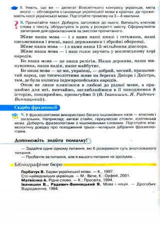 г^^- II. Уявіть, що ви — делегат Всесвітнього конгресу українців, мета
якого — обговорити становище української мови в країнах, де прожи-
вають носії української мови. Підготуйте промову на 3 — 4 хвилини.
^ 8. Прочитайте текст. Доберіть заголовок до нього. Випишіть ключові
г слова з тексту, обґрунтуйте їх роль у розкритті змісту. Сформулюйте
запитання для однокласників за змістом прочитаного.
Ж и в е наша мова — і з нами наші князі і гетьмани, наші
п и с ь м е н н и к и і вчені, наші державники і збройні оборонці.
Ж и в е наша мова — і з нами наша 15-мільйонна діаспора.
Ж и в е наша мова — і наш голос звучить у вселенському хорі
народів.
Бо наша мова — це наша р е л і г і я . Наша держава, наша ми-
нувшина, наша надія, наше майбутнє.
Бо наша мова — це ми, українці, — добрий, чесний, працьови-
тий народ, що тисячоліттями живе на берегах Дніпра і Дністра,
там, де була колиска індоєвропейських народів.
Отож не л и ш е к л я н і м о с я в любові до рідної мови, а пра-
ц ю й м о д л я неї, вивчаймо, з а г л и б л ю й м о с я в її п о х о д ж е н н я й
історію, п о ш и р ю й м о , пропагуймо її (В. Іванишин, Я. Радевич-
Винницький).
Скарби фразеології
Н{ї> 9. У фразеологізмах використано багато іншомовних назв — власних і
загальних. Наприклад: авгієві стайні, геркулесові стовпи, езопівська
мова. Доберіть фразеологізми з іншомовними словами. Підготуйте ети-
мологічну довідку про походження трьох—чотирьох дібраних фразеоло-
гізмів
Д о п о м о ж і т ь знайти помилку!')
— Задайте одне одному питання, які б розкривали суть аналізованого
питання.
— Пробачте за питання, але я вашого питання не зрозумів...
Бібліографічне бюро
Горбачук В. Барви української мови. — К., 1997.
Сто найвідоміших українців. — М.: Вече, К.: Орфей, 2001
М а т в і є н к о А . Рідне слово. — К.: Просвіта, 1994.
Іванишин В., Радевич-Винницький Я. Мова і нація. — Дрогобич:
Відродження, 1994.
 