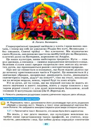 В. Лопата. Великдень
Староукраїнські традиції в в і й ш л и у п л о т ь і кров н а ш и х зви-
чаїв, і тепер ми собі не у я в л я є м о Різдва без к у т і , В е л и к о д н я —
без писанки, Святої трійці — без к л е ч а н н я . М и відзначаємо
свято К у п а л а , з а к л и к а є м о щастя на майбутній рік на Введення,
к л и ч е м о д о л ю на К а т е р и н и , в о р о ж и м о на А н д р і я .
Ц е наша к у л ь т у р а , наша найстарша традиція. К у т я — сим-
вол у р о ж а ю , а писанка — с и м в о л н а р о д ж е н н я весняного с о н ц я .
З е л е н и м г і л л я м наші предки о х о р о н я л и своє ж и т л о від нечис-
тих д у х і в , щ о прокидаються разом з воскресінням природи.
П р о все це співається в к о л я д к а х , щ о б у л и відомі д а л е к о щ е
до початку х р и с т и я н с ь к и х часів в У к р а ї н і . Ц е в и я в л я є т ь с я й у
звичаєвих обрядах, н а п р и к л а д : дванадцять п о л і н , дванадцять
святвечірніх страв, д і д у х * на п о к у т і * , сіно на с т о л і , з а к л и к а н -
ня на вечерю мороза, вовка, чорної бурі та з л и х вітрів.
У с і ці р у х и , дії та слова, щ о на п е р ш и й п о г л я д не мають ні-
я к о г о значення в ж и т т і л ю д и н и , віють у серце к о ж н о г о з нас
чаром рідної стихії і є д л я д у ш і ж и в л ю щ и м б а л ь з а м о м , я к и й
сповнює її м о г у т н ь о ю с и л о ю (За О. Воропаєм).
II. Поясніть уживання розділових знаків у реченнях перших двох абзаців.
Комунікативний практикум
III. Перекажіть текст, доповнюючи його розповіддю про роль родинних
обрядів у нашому житті. Уведіть у текст опис репродукції картини Ва-
силя Лопати. Не забувайте використовувати різні види складних речень.
127. І. Прочитайте текст. Визначте, хто може бути його адресатом.
На ж а л ь , у нас дехто вважає, щ о к у л ь т у р н е мовлення по-
трібне л и ш е представникам таких професій, як у ч и т е л і , ж у р -
налісти, д и п л о м а т и і под. Ц я хибна д у м к а породжує скептичне
89
 