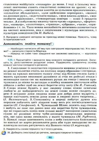 ставлення майбутніх « т е х н а р і в » до мови. І тоді в ї х н ь о м у мов-
л е н н і звичними стають стилістичні п о м и л к и на зразок: « у мі-
сяці б е р е з н і » , «витрачання коштів за ц і л ь о в и м п р и з н а ч е н н я м » ,
« к і л ь к і с н е з б і л ь ш е н н я » , « д л я здійснення п е р е в і р к и » , « м о з о л і
на д о л о н я х р у к » , «відступати н а з а д » , « м о я власна д у м к а » , « м о є
особисте в р а ж е н н я » , «температура повітря — плюс 5 градусів
т е п л а » . А в побутовому в ж и т к у часто ч у є м о « к р о в а т ь » , «форточ-
к а » , « к о в ь о р » , « п о л о т е н ц е » , « т р я п к а » , « у б р а н о » , « ч а с и » , «при-
й о м н и к » і т. ін. Така мовна неохайність негативно позначається
на чистоті мовлення, яка є свідченням і к у л ь т у р и мислення, і
к у л ь т у р и поведінки (За Н. Бабич).
II. Виправте наведені автором як приклад мовні помилки. Поясніть, чому
їх припускаються.
Д о п о м о ж і т ь знайти помилку!
— Необхідно написати об'яву про завтрашнє міроприємство. Хто змо-
же? — запитала староста Марічка.
— Навряд чи саме таке завдання ми зможемо виконати, — відповіла
Тетяна.
12tt. І. Прочитайте і визначте вид кожного складного речення. Запи-
шіть їх, розставляючи розділові знаки. Підкресліть граматичну основу
кожної частини складного речення.
1. І випливає із з о л о т и с т и х серпанків мамина у с м і ш к а і сло-
во ревної м о л и т в и стоїть на к о л і н а х перед образами і сестриця-
пісня на к р и л а х високого г о л о с у л і т а є під б і л о ю с т е л е ю хати і
м а ю т ь к р и л а м и вишивані р у ш н и к и зі стін як райські птахи і
в е л и к о д н я паска сяє на м а м и н и х руках як сонце і вишня при-
т у л и л а с я до вікна та з а г л я д а є в ш и б к у к о ж н и м л и с т о ч к о м ніби
з і й ш л а з небес щ о б на з е м л і берегти отчу х а т у (За Я. Гояном).
2. С л о в о н і ж н е будить у нас л ю д и н у с л о в о н і ж н е освячене
л ю б о в ' ю до н а й д о р о ж ч о г о на з е м л і слово н і ж н е сходить зо-
рею й яскравіє доки л ю д и н а ж и в е д л я добра доки мудрість і
праця квітчають з е м л ю доки ж и в е в л ю д и н і жага творення...
(/. Вихованець). 3. С п о к о н в і к у в народі побутує д у м к а хто
п е р ш и м побачить цвіт л і щ и н и т о м у весь рік посміхатиметься
щ а с т я ( I I . Стефанов). 4. Ч у м а ц ь к и й Ш л я х л е ж и т ь над степом
і мабуть не знає щ о давно вже він перестав бути ч у м а ц ь к и м ,
щ о не с к р и п л я т ь попід ним л о з я н і м а ж і * наповнені сиваською
с і л л ю не розвіває вітер чуби-оселедці запорізьких вершни-
ків, щ о одна назва л и ш и л а с ь у нього ч у м а ц ь к а (М. Руденко).
5. Б у в а л і л ю д и запевняють к о л и з неба с и п л ю т ь с я блискавиці
то взагалі не варто р о з з я в л я т и рота аби т у д и випадково не за-
п л и г н у л а погань р я т у ю ч и с ь від Б о ж о г о гніву (3 журналу).
II. Накресліть схеми першого та п'ятого речень.
III. Доберіть ілюстрації д о речень, використовуючи Інтернет.
90
 