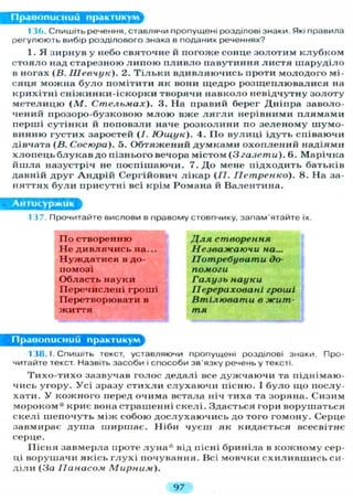 Правописний практикум
1 3 6 . С П И Ш І Т Ь речення, ставлячи пропущені розділові знаки. Які правила
регулюють вибір розділового знака в поданих реченнях?
1. Я з и р н у в у небо святочне й п о г о ж е сонце з о л о т и м к л у б к о м
с т о я л о над старезною л и п о ю п л и в л о павутиння л и с т я ш а р у д і л о
в ногах (В. Шевчук). 2. Т і л ь к и в д и в л я ю ч и с ь проти м о л о д о г о мі-
с я ц я можна б у л о помітити як вони щ е д р о р о з щ е п л ю в а л и с я на
к р и х і т н і с н і ж и н к и - і с к о р к и творячи н а в к о л о невідчутну з о л о т у
м е т е л и ц ю ( М . Стельмах). 3. На правий берег Д н і п р а заволо-
чений прозоро-бузковою м л о ю вже л я г л и нерівними п л я м а м и
перші с у т і н к и й п о п о в з л и наче р о з к о л и н и по з е л е н о м у шумо-
винню г у с т и х заростей (/. Ющук). 4. П о в у л и ц і ідуть співаючи
дівчата (В. Сосюра). 5. О б т я ж е н и й д у м к а м и о х о п л е н и й надіями
х л о п е ц ь б л у к а в до пізнього вечора містом (3 газети). 6. Марічка
й ш л а назустріч не п о с п і ш а ю ч и . 7. Д о мене підходить батьків
давній друг А н д р і й Сергійович л і к а р (/7. Петренко). 8. На за-
н я т т я х б у л и присутні всі крім Романа й В а л е н т и н а .
Антисуржик
137. Прочитайте вислови в правому стовпчику, запам'ятайте їх.
П о створенню
Н е д и в л я ч и с ь на...
Н у ж д а т и с я в до-
помозі
Область н а у к и
П е р е ч и с л е н і гроші
Перетворювати в
ж и т т я
Для створення
Незважаючи на...
Потребувати до-
помоги
Галузь науки
Перераховані гроші
Втілювати в жит-
тя
Правописний практикум
138. І. Спишіть текст, уставляючи пропущені розділові знаки. Про-
читайте текст. Назвіть засоби і способи зв'язку речень у тексті.
Т и х о - т и х о зазвучав голос дедалі все д у ж ч а ю ч и та піднімаю-
чись угору. У с і зразу с т и х л и с л у х а ю ч и пісню. І б у л о щ о послу-
хати. У к о ж н о г о перед очима встала ніч тиха та зоряна. Сизим
м о р о к о м * криє вона страшенні с к е л і . Здається гори ворушаться
с к е л і ш е п о ч у т ь м і ж собою д о с л у х а ю ч и с ь до того гомону. Серце
завмирає д у ш а ш и р ш а є . Н і б и ч у є ш як кидається всесвітнє
серце.
П і с н я завмерла проте л у н а * від пісні бриніла в к о ж н о м у сер-
ці ворушачи я к і с ь г л у х і почування. Всі мовчки с х и л и в ш и с ь си-
д і л и (За Панасом Мирним).
97
 