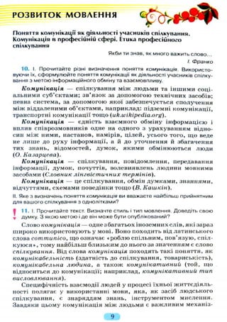 Р О З В И Т О К М О В Л Е Н Н Я
Поняття комунікації як діяльності учасників спілкування.
Комунікація в професійній сфері. Етика професійного
спілкування
Якби ти знав, як много важить слово...
І. Франко
10. І. Прочитайте різні визначення поняття комунікація. Використо-
вуючи їх, сформулюйте поняття комунікації як діяльності учасників спілку-
вання з метою інформаційного обміну та взаємовпливу.
Комунікація — спілкування між людьми та іншими соці-
альними суб'єктами; зв'язок за допомогою технічних засобів;
певна система, за допомогою якої забезпечується сполучення
між віддаленими об'єктами, наприклад: підземні комунікації,
транспортні комунікації тощо (uk.wikipedia.org).
Комунікація — єдність взаємного обміну інформацією і
вплив співрозмовників одне на одного з урахуванням відно-
син між ними, настанов, намірів, цілей, усього того, щ о веде
не л и ш е до руху інформації, а й до уточнення й збагачення
тих знань, відомостей, думок, якими обмінюються люди
(О. Казарцева).
Комунікація — спілкування, повідомлення, передавання
інформації, думок, почуттів, волевиявлень людини мовними
засобами (Словник лінгвістичних термінів).
Комунікація — це спілкування, обмін думками, знаннями,
відчуттями, схемами поведінки тощо (В. Кашкін).
II. Яке з визначень поняття комунікація ви вважаєте найбільш прийнятним
для вашого спілкування з однолітками?
І 11.1. Прочитайте текст. Визначте стиль і тип мовлення. Доведіть свою
* думку. З якою метою і де він може бути опублікований?
Слово комунікація — одне з багатьох іноземних слів, які зараз
широко використовують у мові. Воно походить від латинського
слова соттипісо, що означає «роблю спільним, пов'язую, спіл-
куюся», тому найбільш близьким до нього за значенням є слово
спілкування. Від слова комунікація походять такі поняття, як
комунікабельність (здатність до спілкування, товариськість),
комунікабельна людина, а також комунікативний (той, що
відноситься до комунікації; наприклад, комунікативний тип
висловлювання).
Специфічність взаємодії людей у процесі їхньої життєдіяль-
ності полягає у використанні мови, яка, як засіб людського
спілкування, є знаряддям знань, інструментом мислення.
Завдяки цьому комунікація між людьми є важливим механіз-
9
 