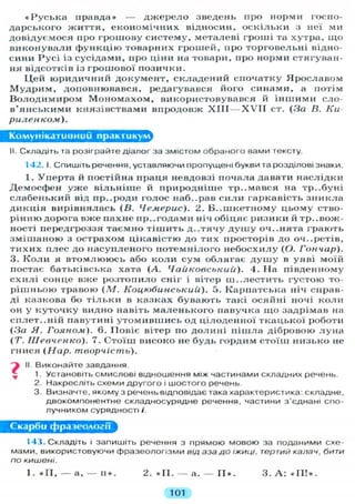« Р у с ь к а правда» — д ж е р е л о зведень про норми госпо-
дарського ж и т т я , е к о н о м і ч н и х відносин, о с к і л ь к и з неї ми
довідуємося про грошову систему, металеві гроші та хутра, щ о
в и к о н у в а л и ф у н к ц і ю товарних грошей, про торговельні відно-
сини Р у с і із сусідами, про ціни на товари, про норми стягуван-
ня відсотків із грошової позички.
Ц е й ю р и д и ч н и й д о к у м е н т , с к л а д е н и й спочатку Я р о с л а в о м
М у д р и м , доповнювався, редагувався його синами, а потім
В о л о д и м и р о м М о н о м а х о м , використовувався й і н ш и м и сло-
в ' я н с ь к и м и князівствами впродовж X I I I — X V I I ст. (За В. Ки
риленком).
Комунікативний практикум
II. Складіть та розіграйте діалог за змістом обраного вами тексту.
142. І. Спишіть речення, уставляючи пропущені букви та розділові знаки.
I . Уперта й постійна праця невдовзі почала давати наслідки
Демосфен у ж е в і л ь н і ш е й природніше тр..мався на тр..буні
с л а б е н ь к и й від пр..роди г о л о с наб..рав с и л и гаркавість з н и к л а
д и к ц і я вирівнялась (В. Чемерис). 2. Б..пікетному цьому ство-
рінню дорога вже пахне пр. .годами ніч обіцяє ризики й т р и в о ж -
ності передгроззя таємно т і ш и т ь д . . т я ч у д у ш у оч..нята грають
з м і ш а н о ю з острахом цікавістю до тих просторів до оч..ретів,
т и х и х плес до н а с у п л е н о г о п о т е м н і л о г о н е б о с х и л у (О. Гончар).
3. К о л и я в т о м л ю ю с ь або к о л и сум о б л я г а є д у ш у в уяві моїй
постає батьківська хата (А. Чайковськии). 4. На південному
с х и л і сонце вже р о з т о п и л о сніг і вітер ш . . л е с т и т ь г у с т о ю то-
р і ш н ь о ю травою (М. Коцюбинський). 5. Карпатська ніч справ-
ді казкова бо т і л ь к и в казках бувають такі осяйні ночі к о л и
он у к у т о ч к у видно навіть м а л е н ь к о г о павучка щ о задрімав на
с п л е т . . н і й павутині у т о м и в ш и с ь од ц і л о д е н н о ї т к а ц ь к о ї роботи
(За Я. Гояном). 6. Повіє вітер по д о л и н і п і ш л а дібровою л у н а
(Т. Шевченко). 7. Стоїш високо не будь гордим с т о ї ш н и з ь к о не
гнися (Нар. творчість).
II. Виконайте завдання
1. Установіть смислові відношення між частинами складних речень.
2. Накресліть схеми другого і шостого речень.
3. Визначте, якому з речень відповідає така характеристика: складне,
двокомпонентне складносурядне речення, частини з'єднані спо-
лучником сурядності і.
Скарби фразеології
143. Складіть і запишіть речення з прямою мовою за поданими схе-
мами, використовуючи фразеологізми від аза до іжиці, тертий калач, бити
по кишені.
1. « П , — а, — и » . 2. « И . — а. — I I » . 3. А : « I I ! » .
101
 