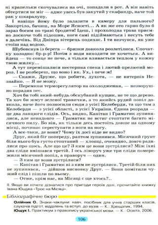 ні крапельки скочувалися на очі, попадали в рот. А він навіть
обтертися не міг — адже увесь був закутий у скафандр, наче той
рак у ш к а р а л у п у .
І навіщо йому б у л о залазити в камеру д л я пального?
Закортіло, бачиш, на Море Ясності... А як же ото гарно б у л о б
зараз босим по траві бродити! Ідеш, і прохолодна трава приєм-
но лоскоче тобі підошви, ноги самі підіймаються і несуть тебе
в далечінь. Від Дніпра вітерець подихає. І ти незчувся, як у ж е
стоїш над водою.
Шубовснув із берега — бризки довкола розлетілися. Спочат-
ку холодно: бр-р-р! Потім з води виходити не хочеться. А ви-
йдеш — то сонце не пече, а т і л ь к и вливається теплом у кожну
твою ж и л к у . . .
А тут перемішалися нестерпна спека і лютий-прелютий мо-
роз. І не розбереш, що воно і як. У х , і пече ж!
— Скажи, Д р у ж е , щ о робити, духота, — не витерпів Не-
знайко. — Я не м о ж у .
— Перемкни терморегулятор на о х о л о д ж е н н я , — незворуш-
но порадив пес.
Х о ч би тобі який-небудь обскубаний к у щ и к , не те що дерево.
Та хоч би ж м у т зеленої травички, а то якийсь рудий попіл до-
вкола, наче його позносили сюди з усієї Келеберди, та що там з
Келеберди — з усієї області, з усієї України. Єдина розрада —
це два ланцюги слідів. Ось, видно, Капітан і Граматик зупиня-
л и с я , але ненадовго — Граматик не встиг стоптати багато мі-
сячного п и л у . Бо він, як т і л ь к и десь постоїть довше на одному
місці, починає переступати з ноги на ногу.
А все-таки, де вони? Ч о м у їх досі ніде не видно?
Д р у г , який біг попереду, раптом зупинився. Місячний ґрунт
б і л я нього був густо стоптаний — х л о п ц і , очевидно, довго ради-
л и с я про щось. А л е що це? З ким це вони зустрілися? М і ж їхні
два сліди вмішався третій. І ось ліворуч у ж е три сліди помере-
ж и л и місячний попіл, а праворуч — один.
— З ким це вони зустрілися?
— Капітан і Граматик ні з ким не зустрілися. Третій б і л я них
не зупинявся, — дійшов висновку Д р у г . — Вони помітили чу-
ж и й слід і п і ш л и по ньому.
— Отже, крім нас, на Місяці є ще хтось?..
II. Якщо ви хочете дізнатися про пригоди героїв далі, прочитайте книжку
Івана Ющука «Троє на Місяці».
Бібліографічне бюро
О л і й н и к О. Знаки-чаклуни: навч. посібник д л я учнів старших класів,
слухачів підгот. відділень та вступ, до вузів — К.: Хрещатик, 1994.
Ю щ у к І. Практикум з правопису української мови — К.: Освіта, 2006.
106
 
