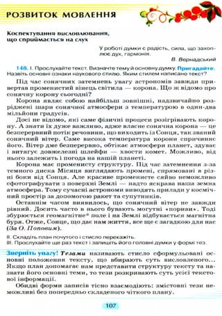 Р О З В И Т О К М О В Л Е Н Н Я
К о с п е к т у в а н н я в и с л о в л ю в а н н я
щ о с п р и й м а є т ь с я н а слух
У роботі думки є радість, сила, що захоп-
лює дух, гармонія.
В Вернадський
148. І. Прослухайте текст. Визначте тему й основну думку. П р и г а д а й т е .
Назвіть основні ознаки наукового стилю. Яким стилем написано текст?
Під час сонячних затемнень увагу астрономів завжди при-
вертав променистий вінець світила — корона. ІЦо ж відомо про
сонячну корону сьогодні?
Корона являє собою найбільш зовнішні, надзвичайно роз-
ріджені шари сонячної атмосфери з температурою в один-два
мільйони градусів.
Досі не відомо, які саме фізичні процеси розігрівають коро-
ну. А знати їх д у ж е важливо, адже власне сонячна корона — це
безперервний потік речовини, щ о виходить із Сонця, так званий
сонячний вітер. Саме висока температура корони спричиняє
його. Вітер дме безперервно, обтікає атмосфери планет, здуває
і витягує довжелезні шлейфи — хвости комет. М о ж л и в о , від
нього з а л е ж и т ь і погода на нашій планеті.
Корона має променисту структуру. Під час затемнення з-за
темного диска М і с я ц я виглядають промені, спрямовані в різ-
ні боки від Сонця. А л е красиве променисте сяйво неможливо
сфотографувати з поверхні Землі — надто яскрава наша земна
атмосфера. Т о м у сучасні астрономи виводять прилади у косміч-
ний простір за допомогою ракет та супутників.
Останнім часом виявилось, щ о сонячний вітер не завжди
рівний. Досить часто в нього бувають могутні « п о р и в и » . Тоді
збурюється геомагнітне* поле і на Землі відбувається магнітна
буря. Отже, Сонце, щ о дає нам ж и т т я , все ще є загадкою д л я нас
(За О. Поповим).
II. Складіть план почутого і стисло перекажіть.
III. Прослухайте ще раз текст і запишіть його головні думки у формі тез.
Зверніть увагу! Тезами називають стисло сформульовані ос-
новні положення тексту, щ о вбирають суть висловленого...
Я к щ о план допомагає нам представити структуру тексту та на-
звати його основні теми, то тези розкривають суть усієї тексто-
вої інформації.
Обидві форми записів тісно взаємодіють: змістовні тези не-
можливі без попередньо складеного чіткого плану.
107
 