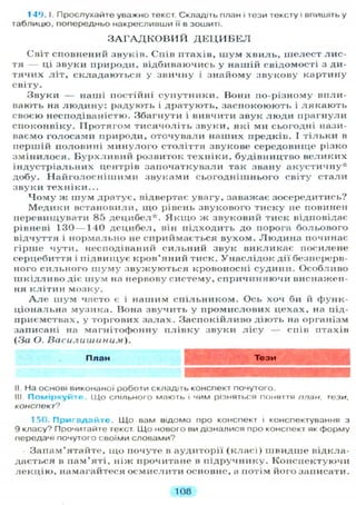 149. І. П р о с л у х а й т е уважно текст. Складіть план і тези тексту і впишіть у
таблицю, попередньо накресливши її в зошиті.
З А Г А Д К О В И Й Д Е Ц И Б Е Л
Світ сповнений звуків. Спів птахів, шум хвиль, шелест лис-
тя — ці звуки природи, відбиваючись у нашій свідомості з ди-
тячих літ, складаються у звичну і знайому звукову картину
світу.
Звуки — наші постійні супутники. Вони по-різному впли-
вають на л ю д и н у : радують і дратують, заспокоюють і л я к а ю т ь
своєю несподіваністю. Збагнути і вивчити звук люди прагнули
споконвіку. Протягом тисячоліть звуки, які ми сьогодні нази-
ваємо голосами природи, оточували наших предків. І тільки в
першій половині минулого століття звукове середовище різко
змінилося. Б у р х л и в и й розвиток техніки, будівництво великих
індустріальних центрів започаткували так звану а к у с т и ч н у *
добу. Н а й г о л о с н і ш и м и звуками сьогоднішнього світу стали
звуки техніки...
Ч о м у ж шум дратує, відвертає увагу, заважає зосередитись?
Медики встановили, що рівень звукового тиску не повинен
перевищувати 85 децибел*. Я к щ о ж звуковий тиск відповідає
рівневі 130—140 децибел, він підходить до порога больового
відчуття і нормально не сприймається вухом. Людина починає
гірше чути, несподіваний сильний звук викликає посилене
серцебиття і підвищує кров'яний тиск. Унаслідок дії безперерв-
ного сильного ш у м у звужуються кровоносні судини. Особливо
ш к і д л и в о діє шум на нервову систему, спричиняючи виснажен-
ня клітин мозку.
А л е шум часто є і нашим спільником. Ось хоч би й функ-
ціональна музика. Вона звучить у промислових цехах, на під-
приємствах, у торгових залах. Заспокійливо діють на організм
записані на магнітофонну п л і в к у звуки л і с у — спів птахів
( З а О . Василишиним).
П л а н Т е з и
II На основі виконаної роботи складіть конспект почутого.
III. П о м і р к у й т е . Щ о спільного мають і чим різняться поняття план, тези,
конспект"?
150. Пригадайте. Що вам відомо про конспект і конспектування з
9 класу? Прочитайте текст Що нового ви дізналися про конспект як форму
передачі почутого своїми словами?
Запам'ятайте, щ о почуте в аудиторії ( к л а с і ) швидше відкла-
дається в пам'яті, ніж прочитане в підручнику. Конспектуючи
лекцію, намагайтеся осмислити основне, а потім його записати.
108
 