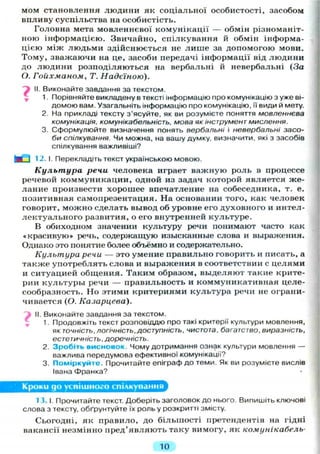 мом становлення людини як соціальної особистості, засобом
впливу суспільства на особистість.
Головна мета мовленнєвої комунікації — обмін різноманіт-
ною інформацією. Звичайно, спілкування й обмін інформа-
цією між людьми здійснюється не л и ш е за допомогою мови.
Тому, зважаючи на це, засоби передачі інформації від людини
до людини розподіляються на вербальні й невербальні (За
О. Гоихманом, Т. Надєїною).
II. Виконайте завдання за текстом.
1. Порівняйте викладену в тексті інформацію про комунікацію з уже ві-
домою вам. Узагальніть інформацію про комунікацію, її види й мету.
2. На прикладі тексту з'ясуйте, як ви розумієте поняття мовленнєва
комунікація, комунікабельність, мова як інструмент мислення.
3. Сформулюйте визначення понять вербальні і невербальні засо-
би спілкування. Чи можна, на вашу думку, визначити, які з засобів
спілкування важливіші?
М І 12.1. Перекладіть текст українською мовою.
Культура речи человека играет важную роль в процессе
речевой коммуникации, одной из задач которой является же-
лание произвести хорошее впечатление на собеседника, т. е.
позитивная самопрезентация. На основании того, как человек
говорит, можно сделать вывод об уровне его духовного и интел-
лектуального развития, о его внутренней культуре.
В обиходном значении культуру речи понимают часто как
«красивую» речь, содержащую изысканные слова и выражения.
Однако это понятие более объёмно и содержательно.
Культура речи — это умение правильно говорить и писать, а
также употреблять слова и выражения в соответствии с целями
и ситуацией общения. Таким образом, выделяют такие крите-
рии культуры речи — правильность и коммуникативная целе-
сообразность. Но этими критериями культура речи не ограни-
чивается (О. Казарцева).
II. Виконайте завдання за текстом.
1. Продовжіть текст розповіддю про такі критерії культури мовлення,
як ТОЧНІСТЬ, логічність, доступність, чистота, багатство, виразність,
естетичність, доречність.
2. Зробіть висновок. Ч о м у дотримання ознак культури мовлення —
важлива передумова ефективної комунікації?
3. Поміркуйте. Прочитайте епіграф до теми. Як ви розумієте вислів
Івана Франка?
Кроки до успішного спілкування
13.1. Прочитайте текст. Доберіть заголовок до нього. Випишіть ключові
слова з тексту, обґрунтуйте їх роль у розкритті змісту.
Сьогодні, як правило, до більшості претендентів на гідні
вакансії незмінно пред'являють таку вимогу, як комунікабель-
10
 