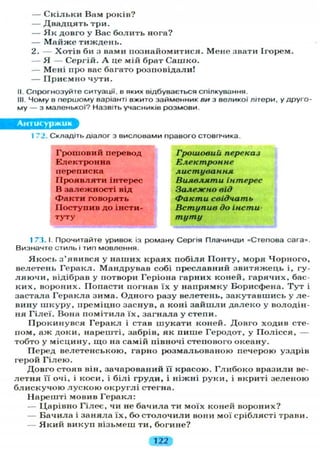 — С к і л ь к и Вам років?
— Д в а д ц я т ь три.
— Я к довго у Вас б о л и т ь нога?
— М а й ж е тиждень.
2. — Хотів би з вами познайомитися. Мене звати Ігорем.
— Я — Сергій. А це мій брат Сашко.
— Мені про вас багато розповідали!
— П р и є м н о чути.
II. Спрогнозуйте ситуації, в яких відбувається спілкування.
III. Чому в першому варіанті вжито займенник ви з великої літери, у друго-
му — з маленької? Назвіть учасників розмови.
Антисуржик
1 72. Складіть діалог з висловами правого стовпчика.
Грошовий перевод
Електронна
переписка
П р о я в л я т и інтерес
В залежності від
Ф а к т и говорять
Поступив до інсти-
туту
Грошовий переказ
Електронне
листування
Виявляти інтерес
Залежно від
Факти свідчать
Вступив до інсти-
туту
1 73. І. Прочитайте уривок із роману Сергія Плачинди «Степова сага».
Визначте стиль і тип мовлення.
Я к о с ь з'явився у наших краях побіля П о н т у , моря Чорного,
велетень Геракл. Мандрував собі преславний звитяжець і, гу-
л я ю ч и , відібрав у потвори Геріона гарних коней, гарячих, бас-
ких, вороних. Попасти погнав їх у напрямку Борисфена. Т у т і
застала Геракла зима. Одного разу велетень, закутавшись у ле-
вину ш к у р у , иреміцно заснув, а коні з а й ш л и далеко у володін-
ня Г і л е ї . Вона помітила ї х , загнала у степи.
Прокинувся Геракл і став шукати коней. Довго ходив сте-
пом, аж доки, нарешті, забрів, як пише Геродот, у П о л і с с я , —
тобто у місцину, щ о на самій півночі степового океану.
Перед велетенською, гарно розмальованою печерою уздрів
герой Г і л е ю .
Довго стояв він, зачарований її красою. Г л и б о к о вразили ве-
летня її очі, і коси, і білі груди, і ніжні руки, і вкриті зеленою
б л и с к у ч о ю л у с к о ю о к р у г л і стегна.
Нарешті мовив Геракл:
— Царівно Гілеє, чи не бачила ти моїх коней вороних?
— Бачила і заняла їх, бо с т о л о ч и л и вони мої сріблясті трави.
— Я к и й викуп візьмеш ти, богине?
122
 