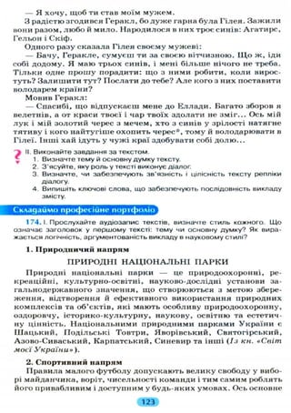 — Я хочу, щоб ти став моїм м у ж е м .
З радістю згодився Геракл, бо д у ж е гарна була Г і л е я . З а ж и л и
вони разом, л ю б о й мило. Народилося в них троє синів: Агатирс,
Гельон і Скіф.
Одного разу сказала Г і л е я своєму мужеві:
— Бачу, Геракле, с у м у є ш ти за своєю вітчизною. Щ о ж, іди
собі додому. Я маю трьох синів, і мені б і л ь ш е нічого не треба.
Т і л ь к и одне прошу порадити: щ о з ними робити, к о л и вирос-
туть? З а л и ш и т и тут? Послати до тебе? А л е кого з них поставити
володарем країни?
Мовив Геракл:
— Спасибі, щ о відпускаєш мене до Е л л а д и . Багато зборов я
велетнів, а от краси твоєї і чар твоїх здолати не зміг... Ось мій
л у к і мій золотий черес з мечем, хто з синів у зрілості натягне
тятиву і кого найтугіше охопить черес*, т о м у й володарювати в
Г і л е ї . Інші хай ідуть у ч у ж і краї здобувати собі д о л ю . . .
> II. Виконайте завдання за текстом.
1. Визначте тему й основну думку тексту.
2. З'ясуйте, яку роль у тексті виконує діалог.
3. Визначте, чи забезпечують зв'язність і цілісність тексту репліки
діалогу.
4. Випишіть ключові слова, що забезпечують послідовність викладу
змісту.
Складаймо професійне портфоліо
1 74. І. Прослухайте аудіозапис текстів, визначте стиль кожного. Що
означає заголовок у першому тексті: тему чи основну думку? Як вира-
жається логічність, аргументованість викладу в науковому стилі?
1. Природничий напрям
П Р И Р О Д Н І Н А Ц І О Н А Л Ь Н І П А Р К И
Природні національні парки — це природоохоронні, ре-
креаційні, культурно-освітні, науково-дослідні установи за-
гальнодержавного значення, щ о створюються з метою збере-
ж е н н я , відтворення й ефективного використання природних
комплексів та об'єктів, які мають особливу природоохоронну,
оздоровчу, і с т о р и к о - к у л ь т у р н у , наукову, освітню та естетич-
ну цінність. Н а ц і о н а л ь н и м и природними парками У к р а ї н и є
Ш а ц ь к и й , П о д і л ь с ь к і Товтри, Яворівський, Святогірський,
Азово-Сиваський, Карпатський, Синевир та інші (Із кн. «Світ
моєї України»).
2. Спортивний напрям
Правила малого футболу допускають велику свободу у вибо-
рі майданчика, воріт, чисельності команди і тим самим роблять
його привабливим і доступним у будь-яких умовах. Ось основне
123
 