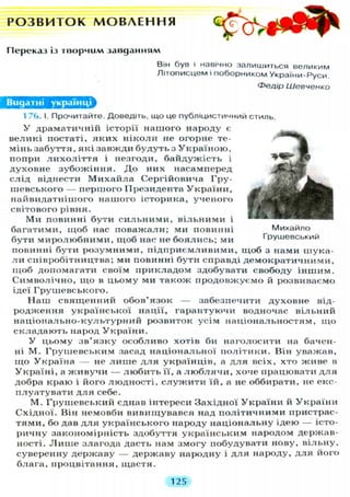 Р О З В И Т О К М О В Л Е Н Н Я
Переказ із творчим завданням
Він був і навічно залишиться великим
Літописцем і поборником України-Руси.
Федір Шевченко
Видатні українці
1 76. І. Прочитайте. Доведіть, що це публіцистичний стиль.
У драматичній історії нашого народу є
великі постаті, я к и х н і к о л и не огорне те-
мінь забуття, які завжди будуть з У к р а ї н о ю ,
попри л и х о л і т т я і незгоди, байдужість і
духовне зубожіння. Д о них насамперед
слід віднести М и х а й л а Сергійовича Гру-
шевського — першого Президента У к р а ї н и ,
найвидатнішого нашого історика, ученого
світового рівня.
Ми повинні бути с и л ь н и м и , вільними і
багатими, щоб нас поважали; ми повинні Михайло
бути миролюбними, щоб нас не боялись; ми Грушевський
повинні бути розумними, підприємливими, щоб з нами шука-
л и співробітництва; ми повинні бути справді демократичними,
щоб допомагати своїм прикладом здобувати свободу іншим.
Символічно, щ о в цьому ми також продовжуємо й розвиваємо
ідеї Грушевського.
Н а ш священний обов'язок — забезпечити духовне від-
родження української нації, гарантуючи водночас вільний
н а ц і о н а л ь н о - к у л ь т у р н и й розвиток усім національностям, щ о
складають народ У к р а ї н и .
У цьому з в ' я з к у особливо хотів би наголосити на бачен-
ні М . Грушевським засад національної політики. Він уважав,
щ о Україна — не л и ш е д л я українців, а д л я всіх, хто живе в
Україні, а ж и в у ч и — л ю б и т ь її, а л ю б л я ч и , хоче працювати д л я
добра краю і його людності, с л у ж и т и їй, а не оббирати, не екс-
плуатувати д л я себе.
М. Грушевський єднав інтереси Західної У к р а ї н и й У к р а ї н и
Східної. Він немовби вивищувався над п о л і т и ч н и м и пристрас-
тями, бо дав д л я українського народу національну ідею — істо-
ричну закономірність здобуття українським народом держав-
ності. Л и ш е злагода дасть нам змогу побудувати нову, вільну,
суверенну державу — державу народну і д л я народу, д л я його
блага, процвітання, щастя.
125
 