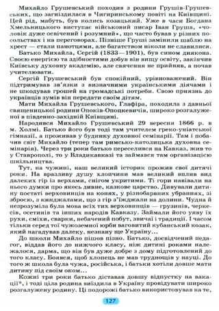Михайло Грушевський походив з родини Грушів-Грушев-
ських, що загніздилася в Чигиринському повіті на Київщині.
Цей рід, мабуть, був колись козацький. У ж е в часи Богдана
Хмельницького виступає військовий писар Іван Груша, «чо-
ловік дуже освічений і розумний», що часто бував у різних по-
сольствах і на переговорах. Пізніше Груші замінили шаблю на
хрест — стали панотцями, але багатством ніколи не славилися.
Батько Михайла, Сергій (1833—1901), був сином диякона.
Своєю енергією та здібностями добув він вищу освіту, закінчив
Київську духовну академію, але свячення не прийняв, а почав
учителювати.
Сергій Грушевський був спокійний, урівноважений. Він
підтримував зв'язки з визначними українськими діячами і
не шкодував грошей на громадські потреби. Свою приязнь до
українців зумів він передати своїм дітям.
Мати Михайла Грушевського, Глафіра, походила з давньої
священицької родини Опоків-Опоцкевичів, широко розгалуже-
ної в південно-західній Київщині.
Народився М и х а й л о Грушевський 29 вересня 1866 р. в
м. Х о л мі. Батько його був тоді там учителем греко-уніатської
гімназії, а проживав у будинку духовної семінарії. Там і поба-
чив світ М и х а й л о (тепер там римсько-католицька духовна се-
мінарія). Через три роки батько переселився на Кавказ, жив то
у Ставрополі, то у Владикавказі та займався там організацією
шкільництва.
Тут, на чужині, наш великий історик прожив свої дитячі
роки. На вразливу д у ш у хлопчини мав великий вплив вид
далеких гір із верхами, снігом укритими. Ті гори навівали на
нього думки про якесь дивне, казкове царство. Дивували дити-
ну постаті верховинців на конях, у різнобарвних убраннях, зі
зброєю, з кинджалами, щ о з гір з ' ї ж д ж а л и на долини. Чудна й
незрозуміла була мова всіх тих верховинців — грузинів, черке-
сів, осетинів та інших народів Кавказу. Займали його уяву їх
рухи, сміхи, сварки, небачений побут, звичаї і традиції. І часом
тільки серед тої чужоземної юрби ваговитий кубанський козак,
який нагадував далеку, незнану ще Україну...
До школи М и х а й л о пішов пізно. Батько, досвідчений педа-
гог, віддав його до нижчого класу, ніж дитині роками нале-
жалося, дарма, що він був дуже добре з дому підготовлений до
того класу. Боявся, щоб хлопець не мав труднощів у науці. До
того ж школа була чужа, російська, і батьки хотіли довше мати
дитину під своїм оком...
Кожні три роки батько діставав довшу відпустку на вака-
ції*, і тоді ціла родина виїздила в Україну провідувати широко
розгалужену родину. Ці подорожі батько використовував на те,
127
 