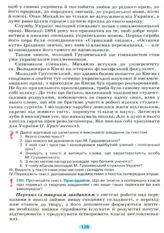 щоб у синові укріпити й поглибити любов до рідного краю, до
його природи, до народних звичаїв, до української мови, пісні
й поезії. Отак М и х а й л о не тільки не відчужився від України, а
дуже рано цілим серцем і душею припав до свого народу.
С л у ж б у Україні молодий гімназист почав з письменницької
праці. Вакації 1884 року він призначив на те, щоб добре впра-
витися в писанні оповідань українською мовою. Перша спроба
його пера були оповіданнячка «Страшний свідок», «Остання
к у т я » (різдвяні звичаї, які знав із власних переживань), — але
ці оповідання його самого не вдовольнили.
Таким чином, молодий Грушевський ще гімназистом став
у ж е українським письменником.
Скінчивши гімназію, Михайло вступив до університету
св. Володимира в Києві на історико-філософський факультет.
Молодий Грушевський, що здавна бажав попасти до Києва і
сподівався знайти тут огнище української наукової й письмен-
ницької праці, з приходом до Києва був прикро розчарований.
Не було прихильного проповідника, треба було самому шукати
собі ш л я х у . До того ще батько, наляканий тодішніми студент-
ськими розрухами, побоюючись за гарячу вдачу сина, взяв у
нього слово, що він не братиме участі в роботі ніяких студент-
ських гуртків. І молодому парубку довелося жити відлюдьком,
окремо від живого світу, поринути тільки в науку. Затиснув
зуби й виконував усе, що наказувала школа. А л е в душі в нього
кипіла гаряча кров революціонера. Він поклав собі працювати
д л я України (/. Крип'якевич).
j II. Дайте відповіді на запитання й виконайте завдання за текстом.
 1. Якого стилю текст?
2. Що нового ви дізналися про М. Грушевського?
3. У якій сім'ї зростав і виховувався майбутній учений і політичний
діяч?
4. Знайдіть у тексті й випишіть слова, що характеризують особу
М. Грушевського.
5. З якою метою автор розповідає про батьків ученого?
6 У чому вбачав молодий М. Грушевський служіння Україні?
III. Виділіть у тексті смислові частини і складіть план.
IV. Перекажіть текст, доповнивши відомостями з текстів попередніх вправ.
• 180. Прочитайте текст. П р и г а д а й т е . Що ви знаєте з попередніх класів
, про переказ із творчим завданням і які види іаких переказів ви вже
виконували?
Переказ із творчим завданням у системі роботи над пере-
казами в школі займає вищу сходинку складності, є перехід-
ним етаном до твору, з його допомогою формуються життє-
во необхідні вміння сприймати (слухати й розуміти) почуте,
відтворювати і продукувати (створювати власні висловлюван-
ня).
128
 