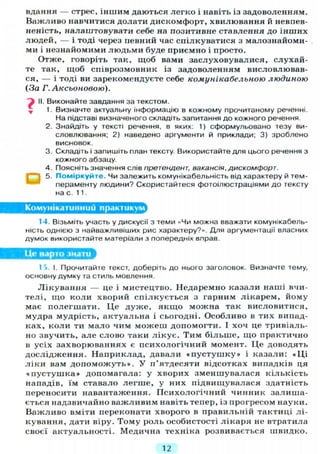 вдання — стрес, іншим даються легко і навіть із задоволенням.
Важливо навчитися долати дискомфорт, хвилювання й невпев-
неність, налаштовувати себе на позитивне ставлення до інших
людей, — і тоді через певний час спілкуватися з малознайоми-
ми і незнайомими людьми буде приємно і просто.
Отже, говоріть так, щоб вами заслуховувалися, слухай-
те так, щоб співрозмовник із задоволенням висловлював-
ся, — і тоді ви зарекомендуєте себе комунікабельною людиною
(За Г. Аксьоновою).
і II. Виконайте завдання за текстом.
1. Визначте актуальну інформацію в кожному прочитаному реченні.
На підставі визначеного складіть запитання до кожного речення.
2. Знайдіть у тексті речення, в яких: 1) сформульовано тезу ви-
словлювання; 2) наведено аргументи й приклади; 3) зроблено
висновок.
3. Складіть і запишіть план тексту. Використайте для цього речення з
кожного абзацу.
4. Поясніть значення слів претендент, вакансія, дискомфорт.
5. Поміркуйте. Чи залежить комунікабельність від характеру й тем-
пераменту людини? Скористайтеся фотоілюстраціями до тексту
на с. 11.
Комунікативний практикулл
14 Візьміть участь у дискусії з теми «<Чи можна вважати комунікабель-
ність однією з найважливіших рис характеру?». Для аргументації власних
думок використайте матеріали з попередніх вправ.
Це варто знати
15. І. Прочитайте текст, доберіть до нього заголовок. Визначте тему,
основну думку та стиль мовлення.
Лікування — це і мистецтво. Недаремно казали наші вчи-
телі, що коли хворий спілкується з гарним лікарем, йому
має полегшати. Це дуже, я к щ о можна так висловитися,
мудра мудрість, актуальна і сьогодні. Особливо в тих випад-
ках, коли ти мало чим можеш допомогти. І хоч це тривіаль-
но звучить, але слово таки л і к у є . Тим більше, що практично
в усіх захворюваннях є психологічний момент. Це доводять
дослідження. Наприклад, давали « п у с т у ш к у » і казали: « Ц і
л і к и вам д о п о м о ж у т ь » . У п'ятдесяти відсотках випадків ця
« п у с т у ш к а » допомагала: у хворих зменшувалася кількість
нападів, їм ставало легше, у них підвищувалася здатність
переносити навантаження. Психологічний чинник залиша-
ється надзвичайно важливим навіть тепер, із прогресом науки.
Важливо вміти переконати хворого в правильній тактиці лі-
кування, дати віру. Тому роль особистості лікаря не втратила
своєї актуальності. Медична техніка розвивається швидко.
12
 